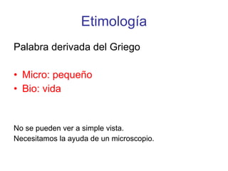 Etimología Palabra derivada del Griego Micro: pequeño Bio: vida No se pueden ver a simple vista. Necesitamos la ayuda de un microscopio.