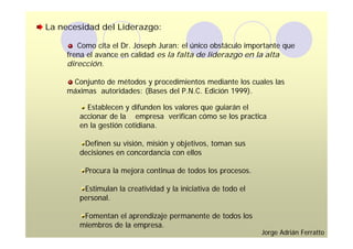 La necesidad del Liderazgo:

        Como cita el Dr. Joseph Juran: el único obstáculo importante que
     frena el avance en calidad es la falta de liderazgo en la alta
     dirección.

      Conjunto de métodos y procedimientos mediante los cuales las
     máximas autoridades: (Bases del P.N.C. Edición 1999).

          Establecen y difunden los valores que guiarán el
        accionar de la empresa verifican cómo se los practica
        en la gestión cotidiana.

         Definen su visión, misión y objetivos, toman sus
        decisiones en concordancia con ellos

          Procura la mejora continua de todos los procesos.

         Estimulan la creatividad y la iniciativa de todo el
        personal.

         Fomentan el aprendizaje permanente de todos los
        miembros de la empresa.
                                                               Jorge Adrián Ferratto
 