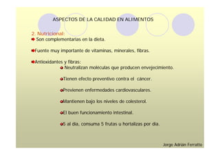 ASPECTOS DE LA CALIDAD EN ALIMENTOS


2. Nutricional:
  Son complementarias en la dieta.

 Fuente muy importante de vitaminas, minerales, fibras.

 Antioxidantes y fibras:
               Neutralizan moléculas que producen envejecimiento.

              Tienen efecto preventivo contra el cáncer.

              Previenen enfermedades cardiovasculares.

              Mantienen bajo los niveles de colesterol.

              El buen funcionamiento intestinal.

              5 al día, consuma 5 frutas u hortalizas por día.



                                                                 Jorge Adrián Ferratto
 