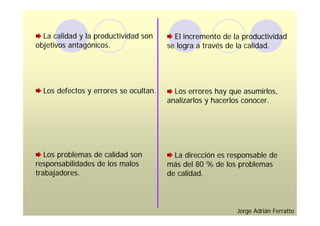 La calidad y la productividad son      El incremento de la productividad
objetivos antagónicos.                 se logra a través de la calidad.




  Los defectos y errores se ocultan.     Los errores hay que asumirlos,
                                       analizarlos y hacerlos conocer.




   Los problemas de calidad son          La dirección es responsable de
responsabilidades de los malos         más del 80 % de los problemas
trabajadores.                          de calidad.



                                                           Jorge Adrián Ferratto
 