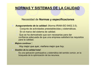 NORMAS Y SISTEMAS DE LA CALIDAD


          Necesidad de Normas y especificaciones

l Aseguramiento de la calidad: (Norma IRAM-ISO 8402.3.5).
  ¡ Conjunto de actividades preestablecidas y sistemáticas.
  ¡ En el marco del sistema de calidad.
  ¡ Que se ha demostrado que son necesarias para dar
    confianza adecuada de que una empresa satisfará los requisitos
    para la calidad.
l Mejora continua    :
    ¡ Hoy mejor que ayer, mañana mejor que hoy.
l Gestión de la calidad total:
   ¡ Es una aplicación participativa y sistemática del sentido común, en la
     búsqueda de la optimización de los recursos.
 