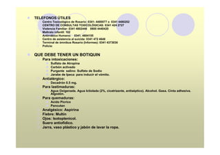l   TELEFONOS ÚTILES
     ¡   Centro Toxicológico de Rosario: 0341- 4480077 o 0341 4480202
     ¡   CENTRO DE CONSULTAS TOXICOLÓGICAS: 0341 424 2727
     ¡   Violencia Familiar: 0341 4802446 0800 4440420
     ¡   Maltrato infantil: 102
     ¡   Antirrábico Humano: 0341. 4804155
     ¡   Centro de asistencia al suicida: 0341 472 4646
     ¡   Terminal de ómnibus Rosario (Informes): 0341 4373030
     ¡   Policia:


l QUE DEBE TENER UN BOTIQUIN
     ¡ Para intoxicaciones:
           l   Sulfato de Atropina
           l   Carbón activado
           l   Purgante salino: Sulfato de Sodio
           l   Jarabe de Ipeca: para inducir el vómito.
     ¡ Antialérgico:
           l Decadrón 0.5 mg.
     ¡ Para lastimaduras:
           l Agua Oxigenada. Agua Ictiolada (2%, cicatrizante, antiséptico). Alcohol. Gasa. Cinta adhesiva.
             Algodón.
     ¡ Para quemaduras:
           l Acido Pícrico
           l Pancutan
     ¡   Analgésico: Aspirina
     ¡   Fiebre: Multín
     ¡   Ojos: Isotoptenicol.
     ¡   Suero antiofídico.
     ¡   Jarra, vaso plástico y jabón de lavar la ropa.
 