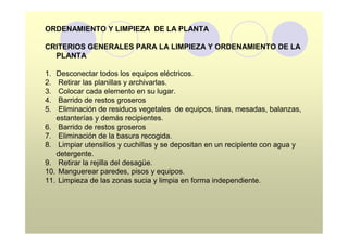 ORDENAMIENTO Y LIMPIEZA DE LA PLANTA

CRITERIOS GENERALES PARA LA LIMPIEZA Y ORDENAMIENTO DE LA
  PLANTA

1. Desconectar todos los equipos eléctricos.
2.  Retirar las planillas y archivarlas.
3.  Colocar cada elemento en su lugar.
4.  Barrido de restos groseros
5.  Eliminación de residuos vegetales de equipos, tinas, mesadas, balanzas,
   estanterías y demás recipientes.
6. Barrido de restos groseros
7. Eliminación de la basura recogida.
8. Limpiar utensilios y cuchillas y se depositan en un recipiente con agua y
   detergente.
9. Retirar la rejilla del desagüe.
10. Manguerear paredes, pisos y equipos.
11. Limpieza de las zonas sucia y limpia en forma independiente.
 