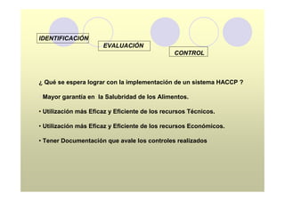 IDENTIFICACIÓN
                      EVALUACIÓN
                                               CONTROL



¿ Qué se espera lograr con la implementación de un sistema HACCP ?

• Mayor garantía en la Salubridad de los Alimentos.

• Utilización más Eficaz y Eficiente de los recursos Técnicos.

• Utilización más Eficaz y Eficiente de los recursos Económicos.

• Tener Documentación que avale los controles realizados.
 