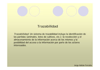Trazabilidad

Trazabilidad. Un sistema de trazabilidad incluye la identificación de
las partidas (animales, lotes de cultivos, etc.); la recolección y el
almacenamiento de la información acerca de los mismos y la
posibilidad del acceso a la información por parte de los actores
interesados.




                                                         Jorge Adrián Ferratto
 