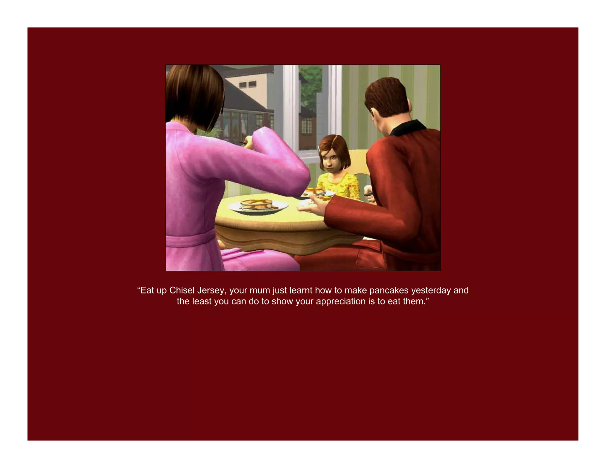 “Eat up Chisel Jersey, your mum just learnt how to make pancakes yesterday and
         the least you can do to show your appreciation is to eat them.”
 