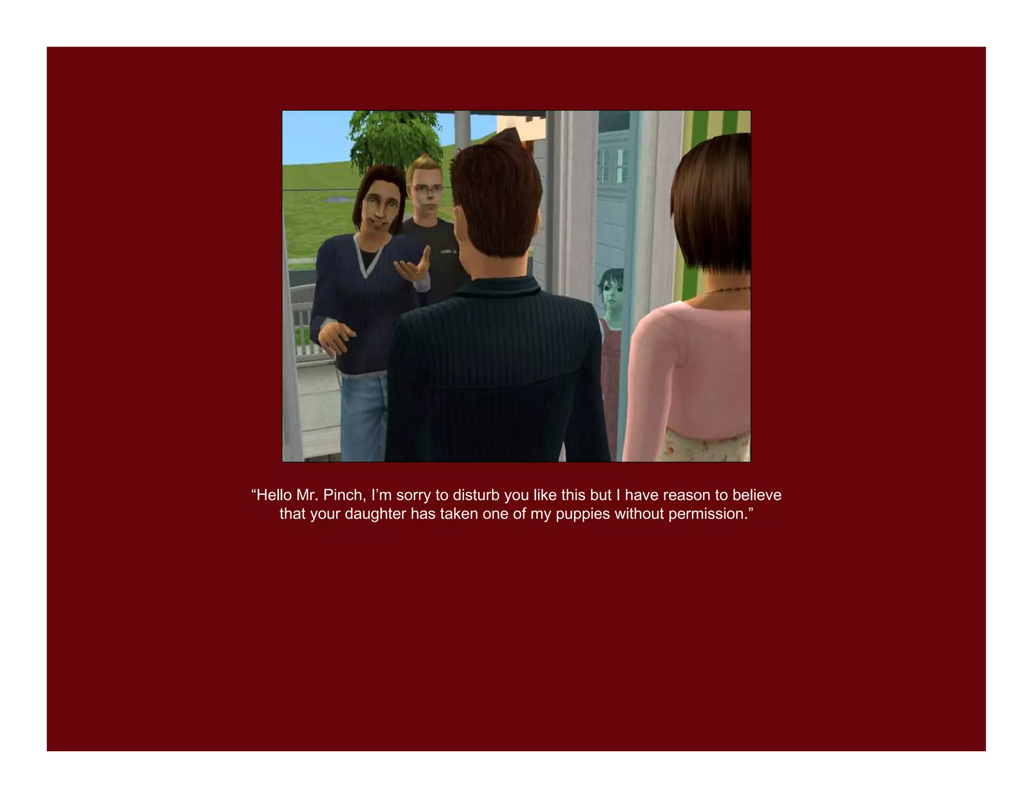 “Hello Mr. Pinch, I’m sorry to disturb you like this but I have reason to believe
    that your daughter has taken one of my puppies without permission.”
 