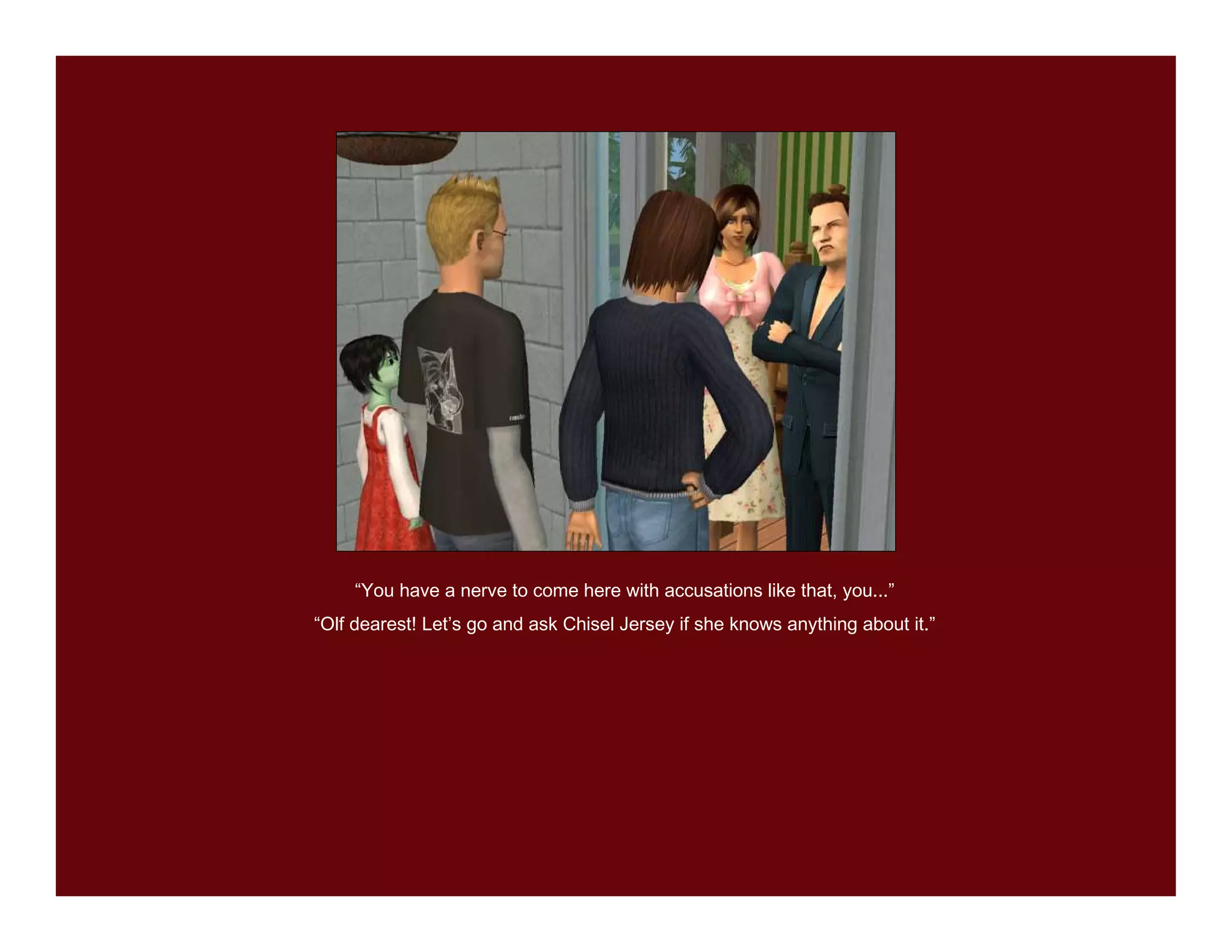 “You have a nerve to come here with accusations like that, you...”
“Olf dearest! Let’s go and ask Chisel Jersey if she knows anything about it.”
 