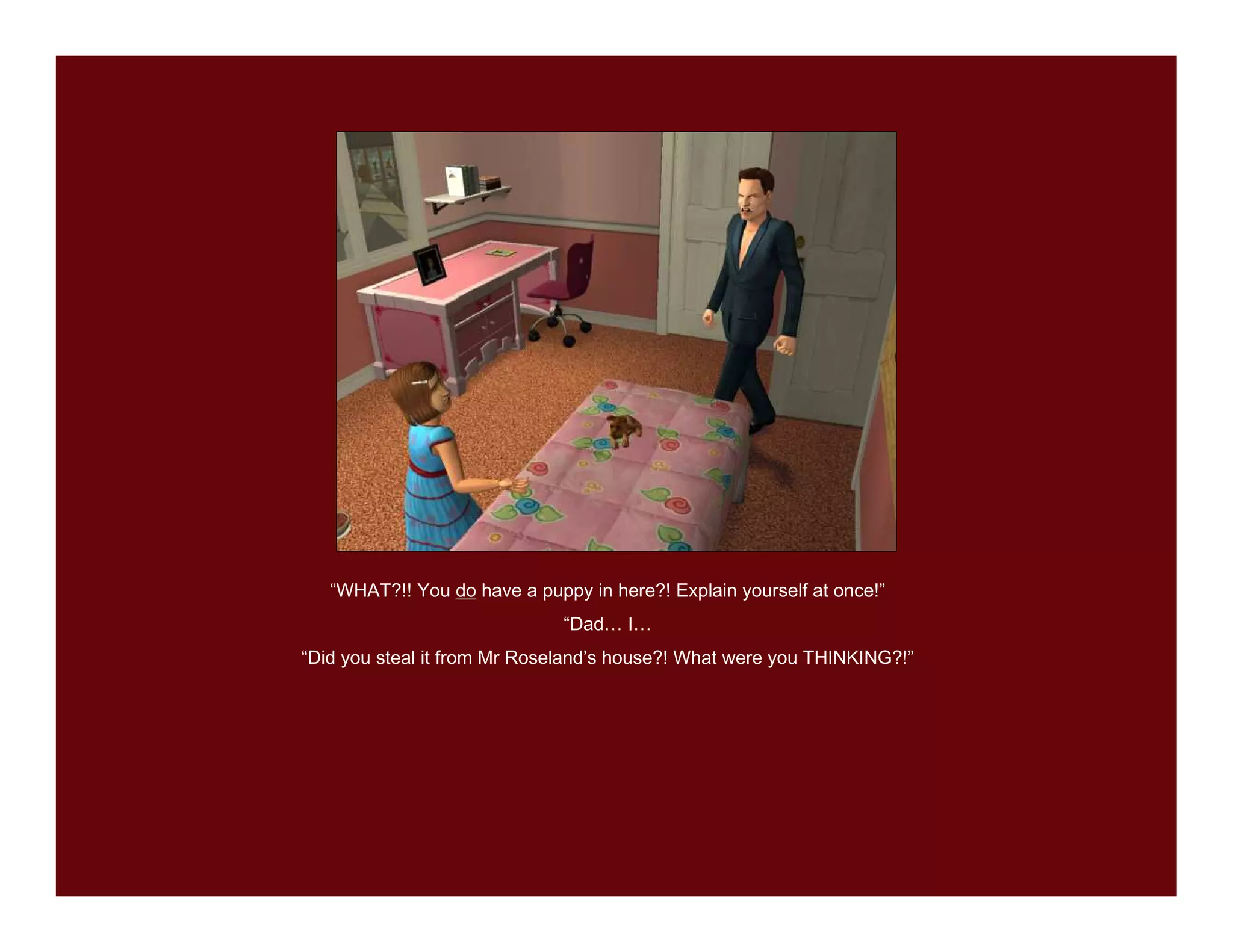 “WHAT?!! You do have a puppy in here?! Explain yourself at once!”
                              “Dad… I…
“Did you steal it from Mr Roseland’s house?! What were you THINKING?!”
 