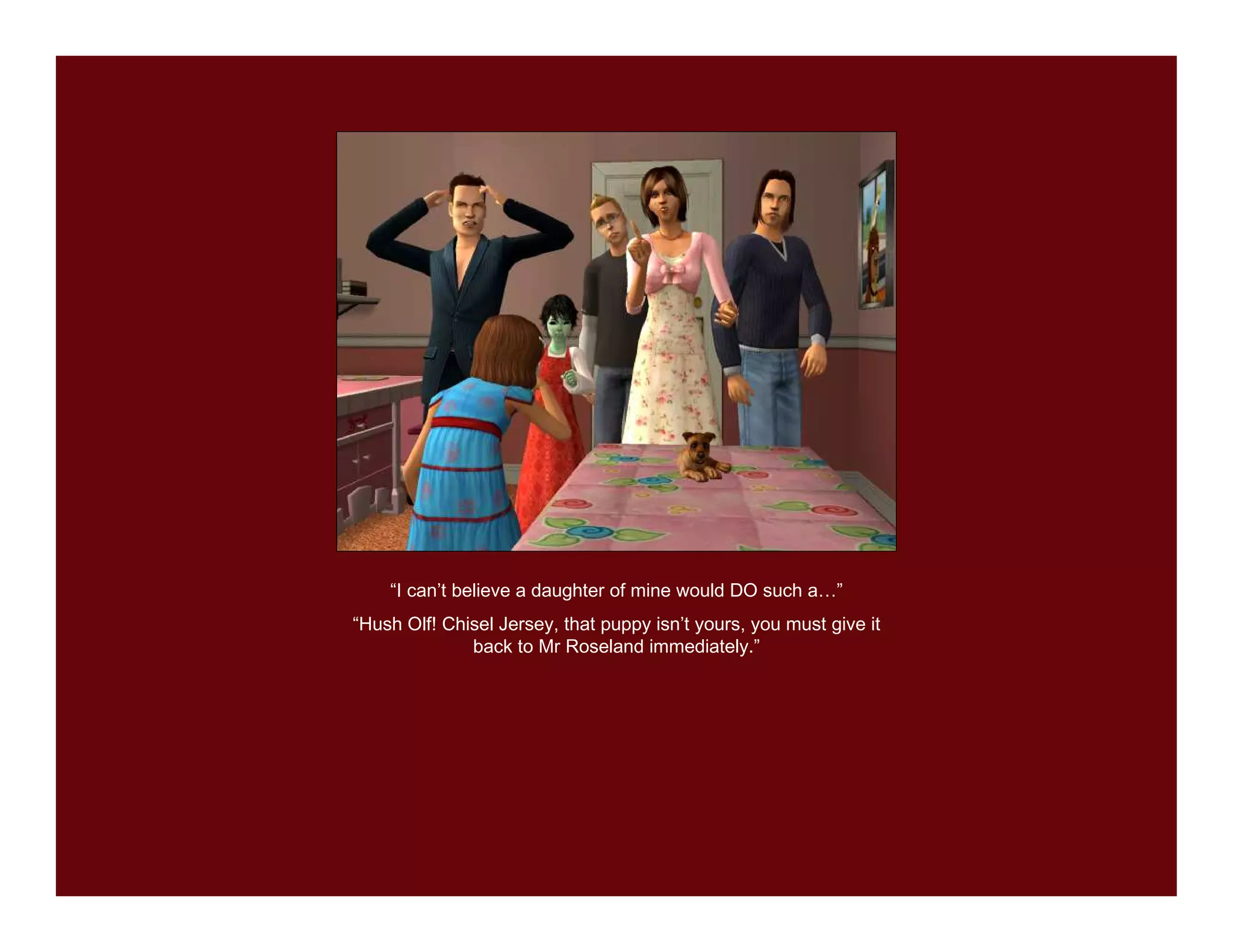 “I can’t believe a daughter of mine would DO such a…”
“Hush Olf! Chisel Jersey, that puppy isn’t yours, you must give it
              back to Mr Roseland immediately.”
 