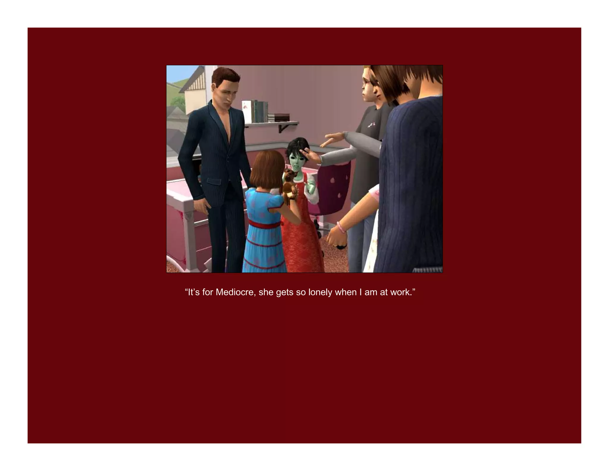 “It’s for Mediocre, she gets so lonely when I am at work.”
 