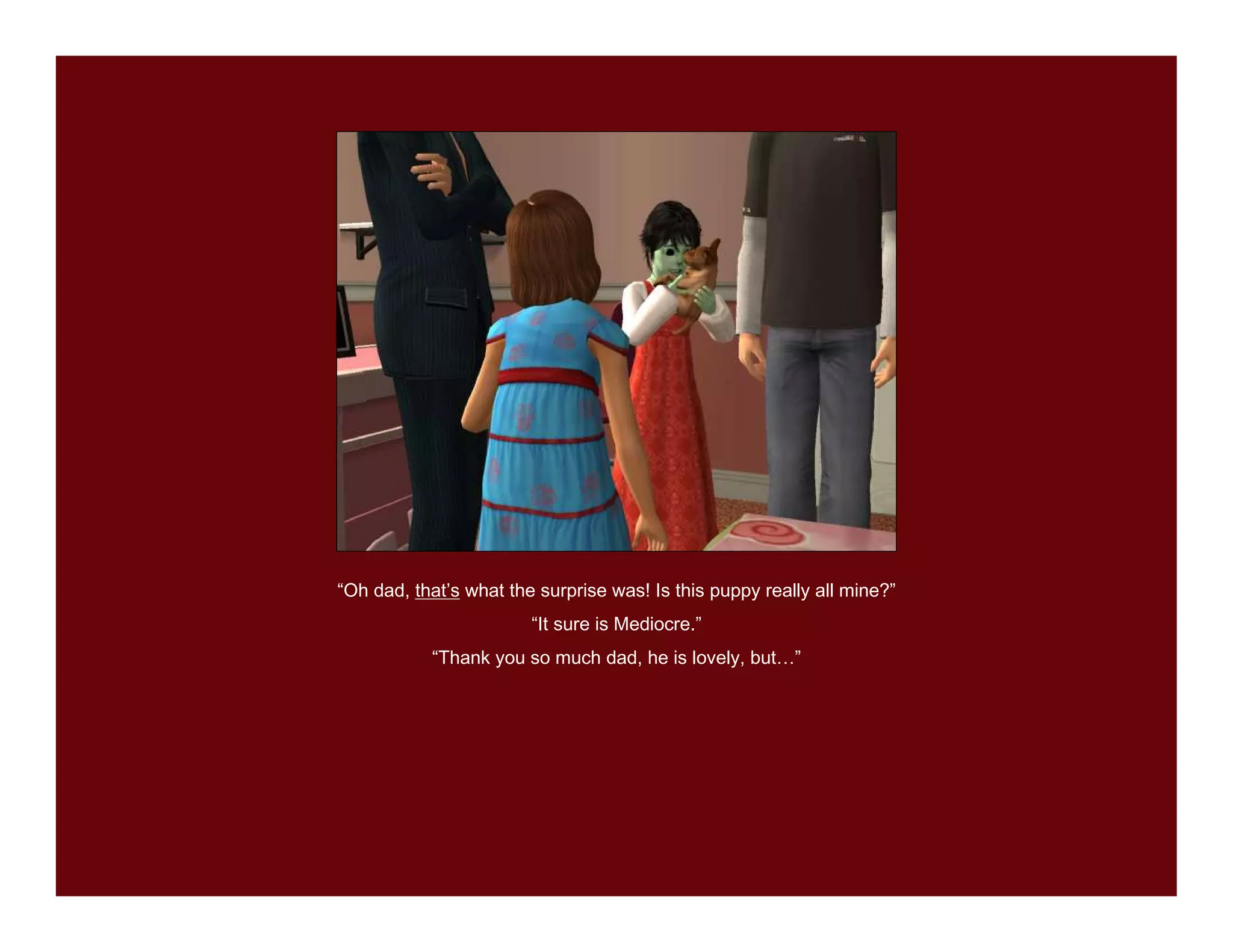 “Oh dad, that’s what the surprise was! Is this puppy really all mine?”
                        “It sure is Mediocre.”
           “Thank you so much dad, he is lovely, but…”
 