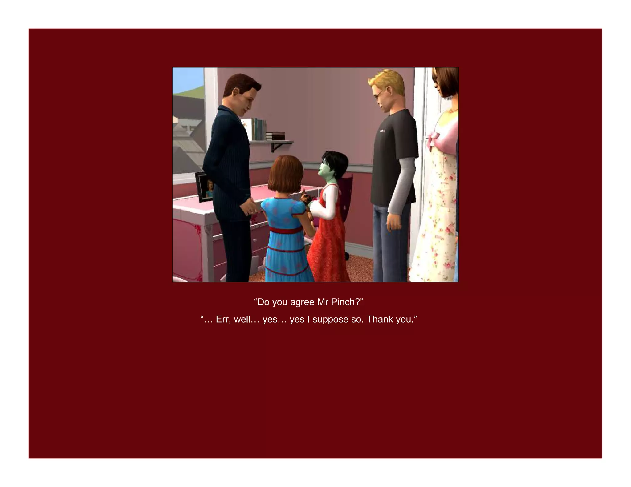 “Do you agree Mr Pinch?”
“… Err, well… yes… yes I suppose so. Thank you.”
 