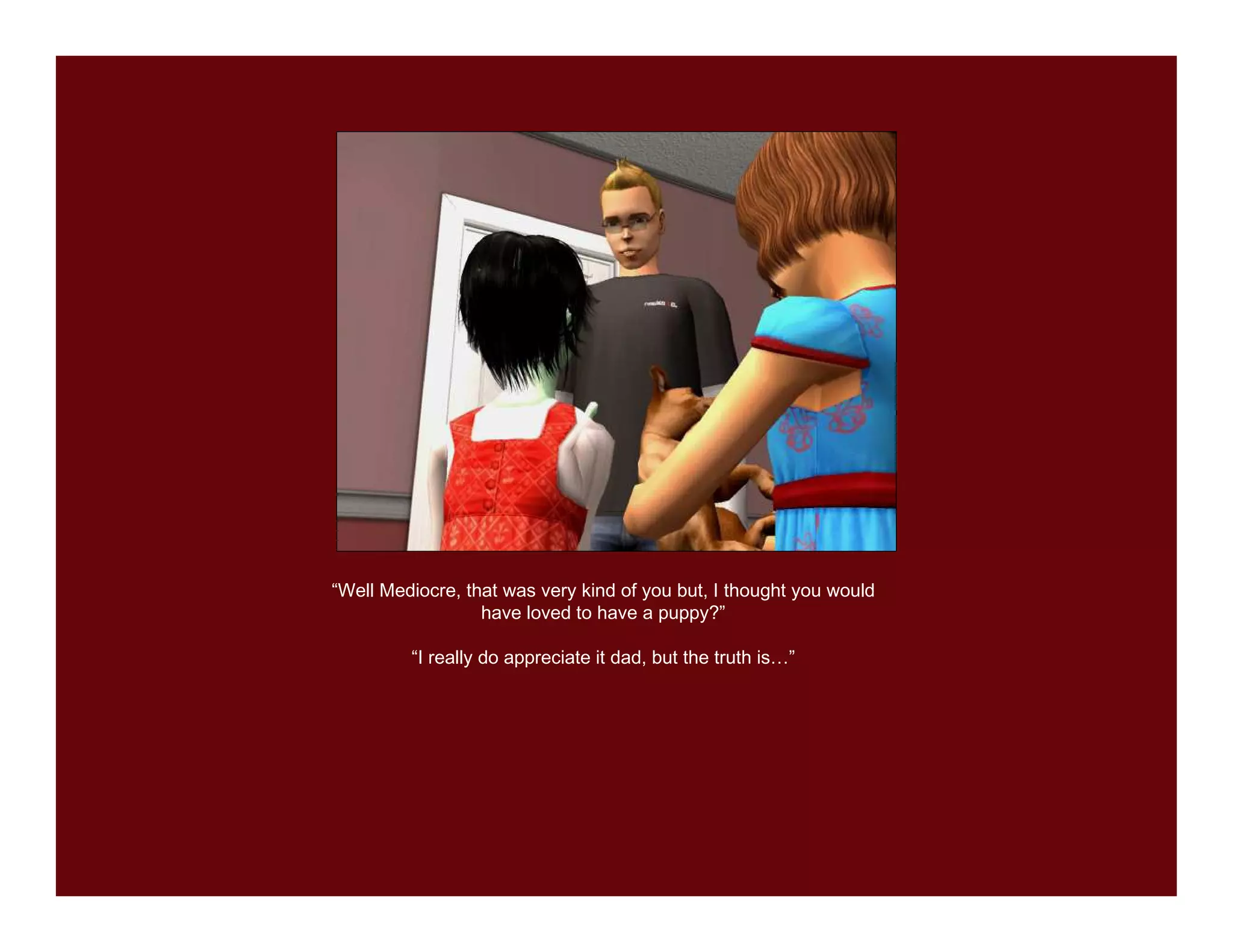 “Well Mediocre, that was very kind of you but, I thought you would
                  have loved to have a puppy?”

         “I really do appreciate it dad, but the truth is…”
 