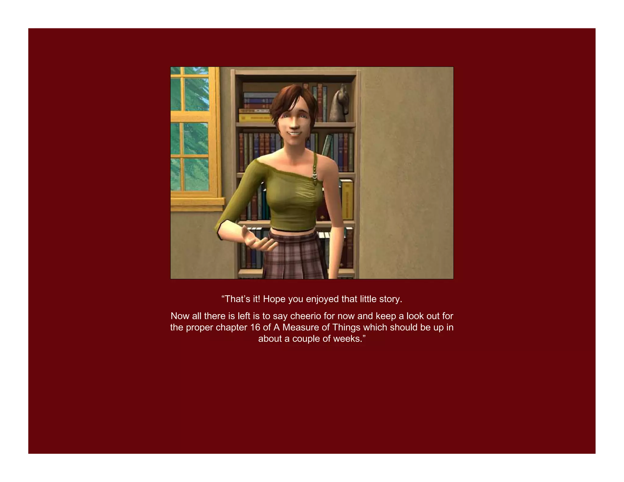 “That’s it! Hope you enjoyed that little story.
Now all there is left is to say cheerio for now and keep a look out for
the proper chapter 16 of A Measure of Things which should be up in
                        about a couple of weeks.”
 