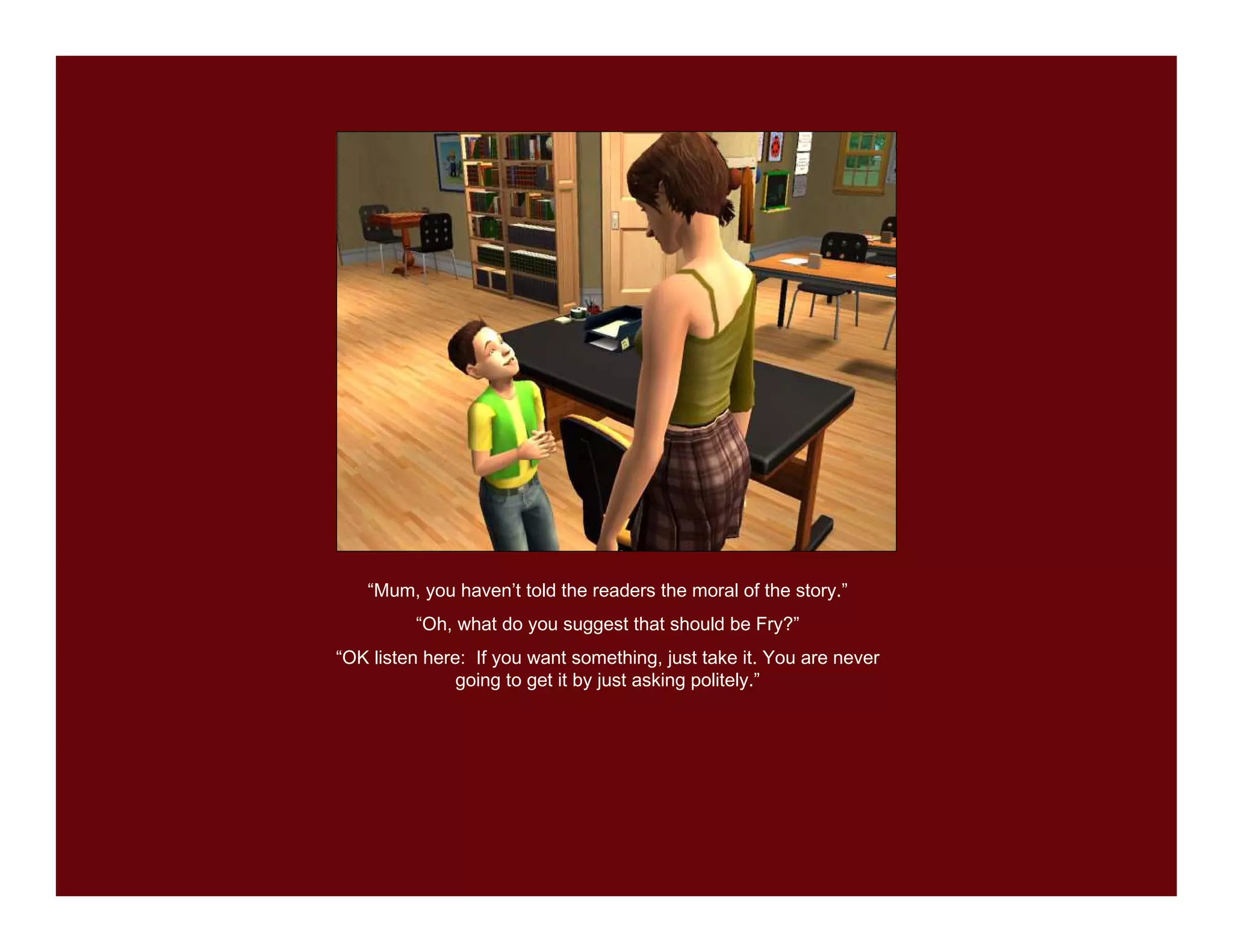 “Mum, you haven’t told the readers the moral of the story.”
         “Oh, what do you suggest that should be Fry?”
“OK listen here: If you want something, just take it. You are never
               going to get it by just asking politely.”
 