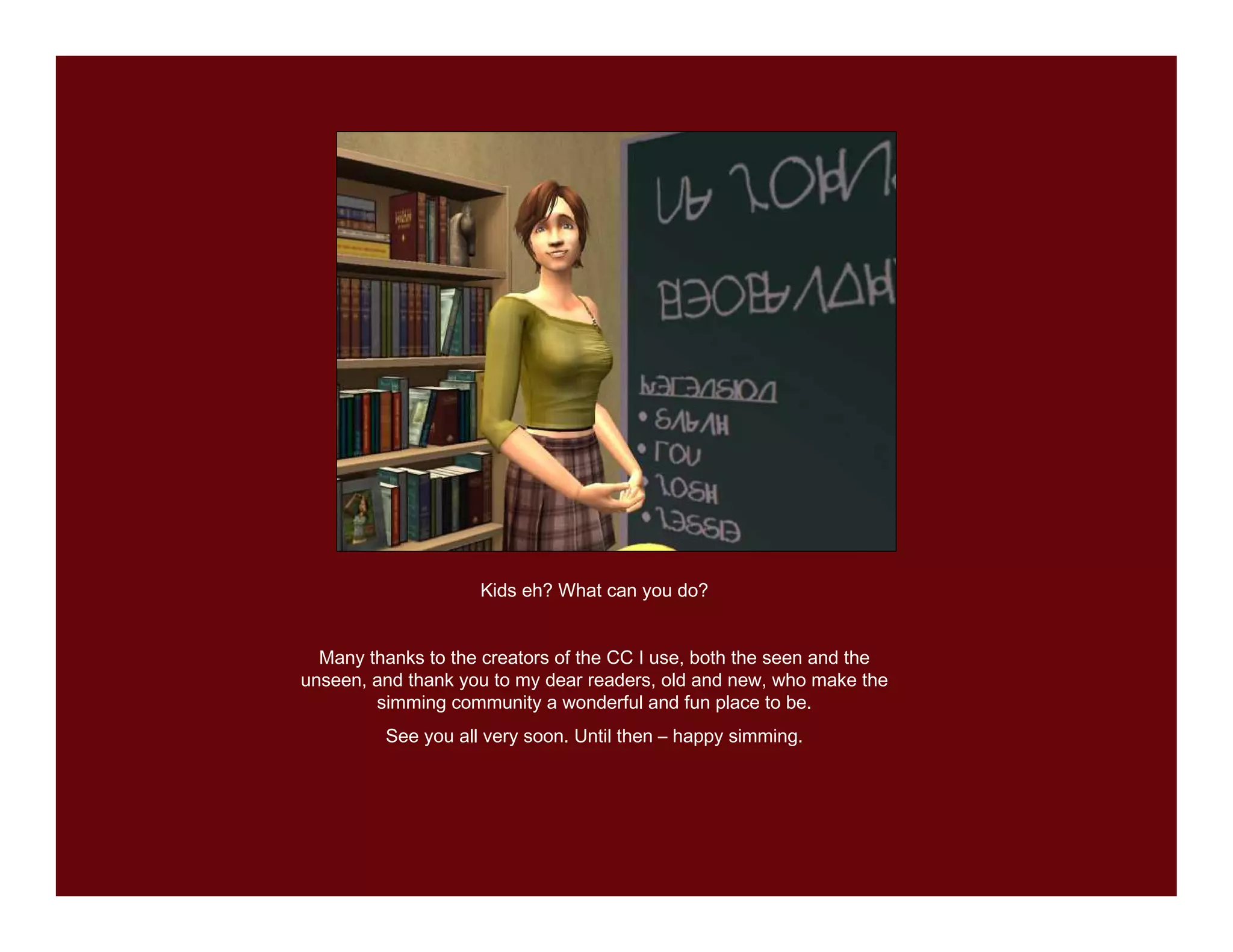 Kids eh? What can you do?


  Many thanks to the creators of the CC I use, both the seen and the
unseen, and thank you to my dear readers, old and new, who make the
        simming community a wonderful and fun place to be.
         See you all very soon. Until then – happy simming.
 