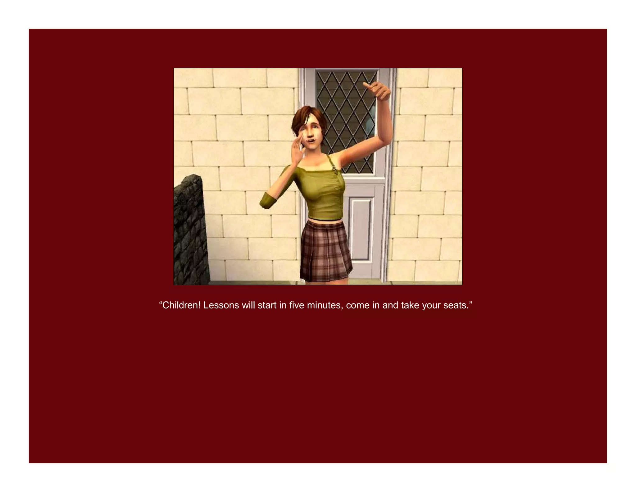 “Children! Lessons will start in five minutes, come in and take your seats.”
 