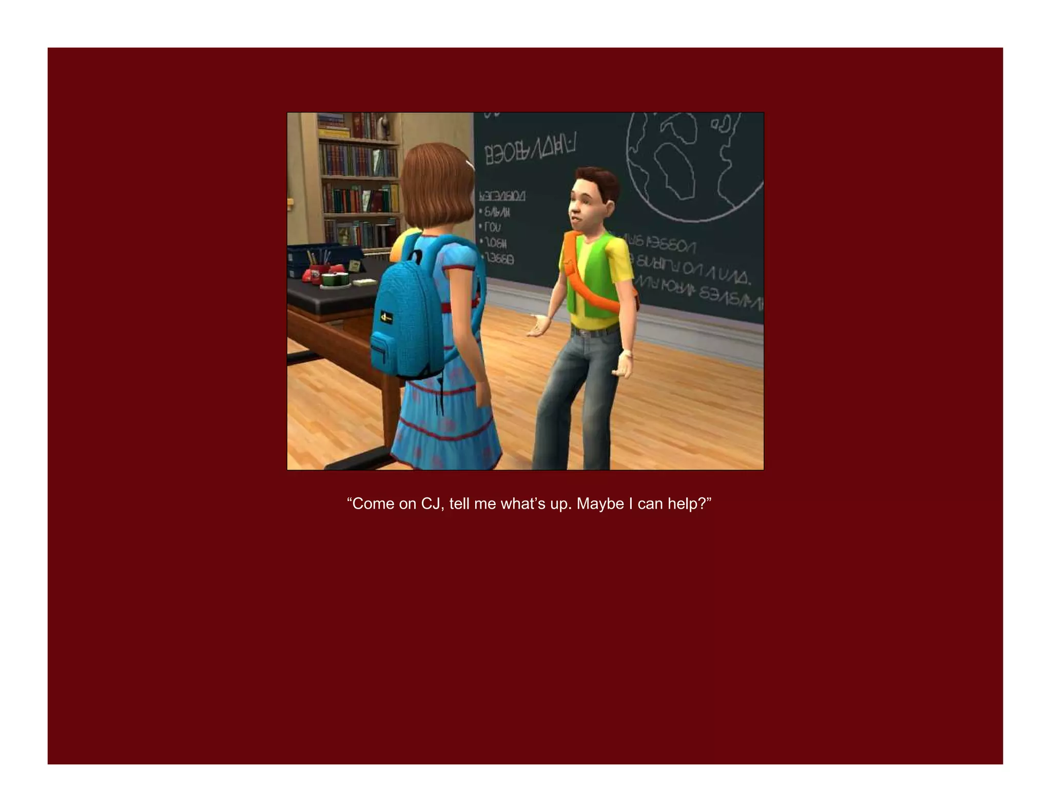 “Come on CJ, tell me what’s up. Maybe I can help?”
 