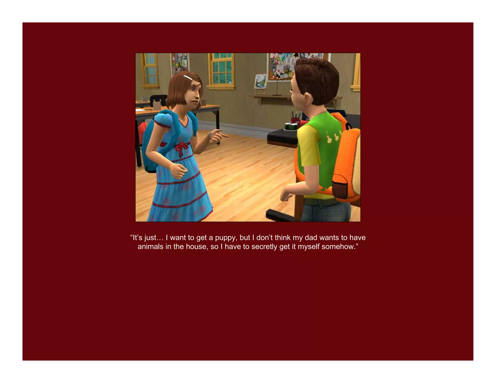 “It’s just… I want to get a puppy, but I don’t think my dad wants to have
   animals in the house, so I have to secretly get it myself somehow.”
 