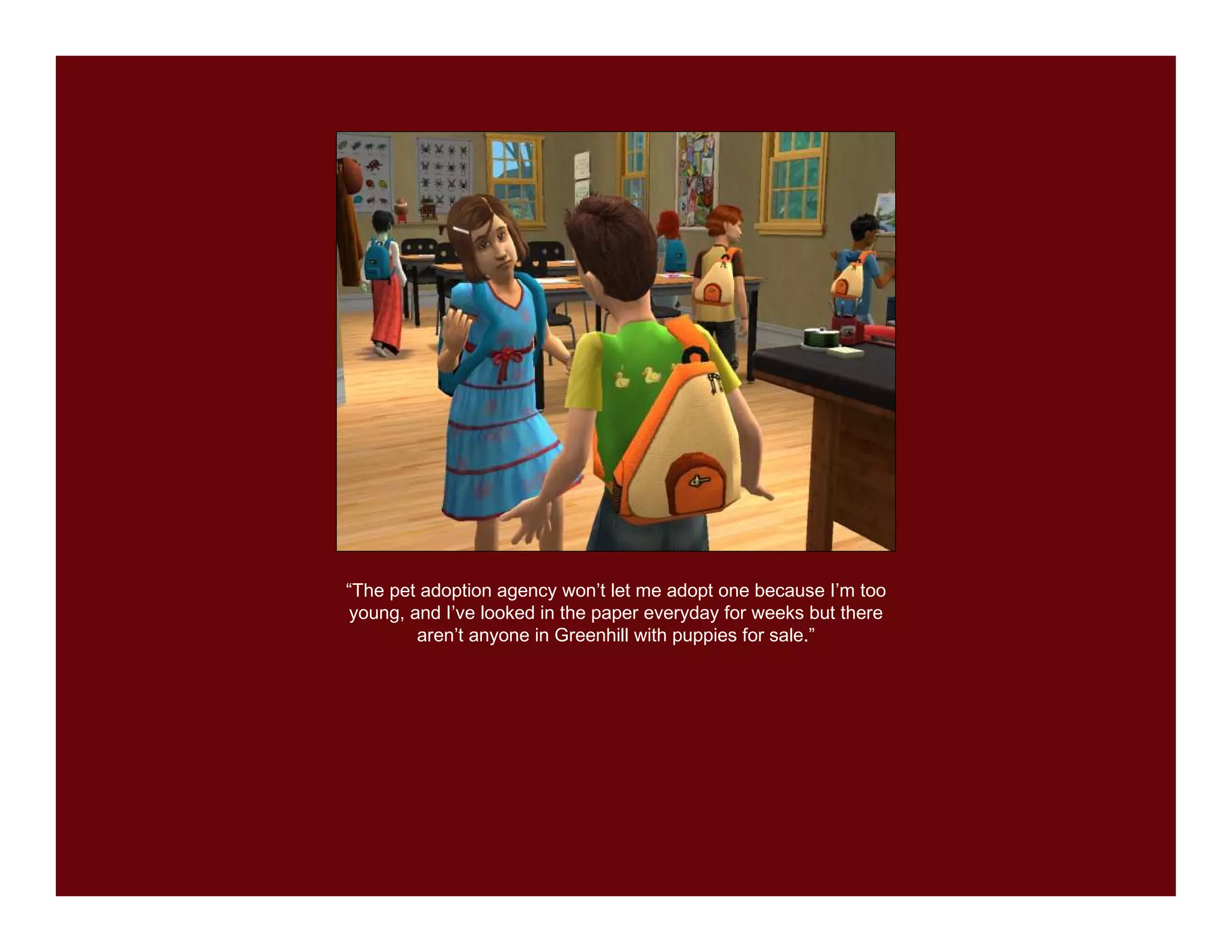 “The pet adoption agency won’t let me adopt one because I’m too
young, and I’ve looked in the paper everyday for weeks but there
        aren’t anyone in Greenhill with puppies for sale.”
 