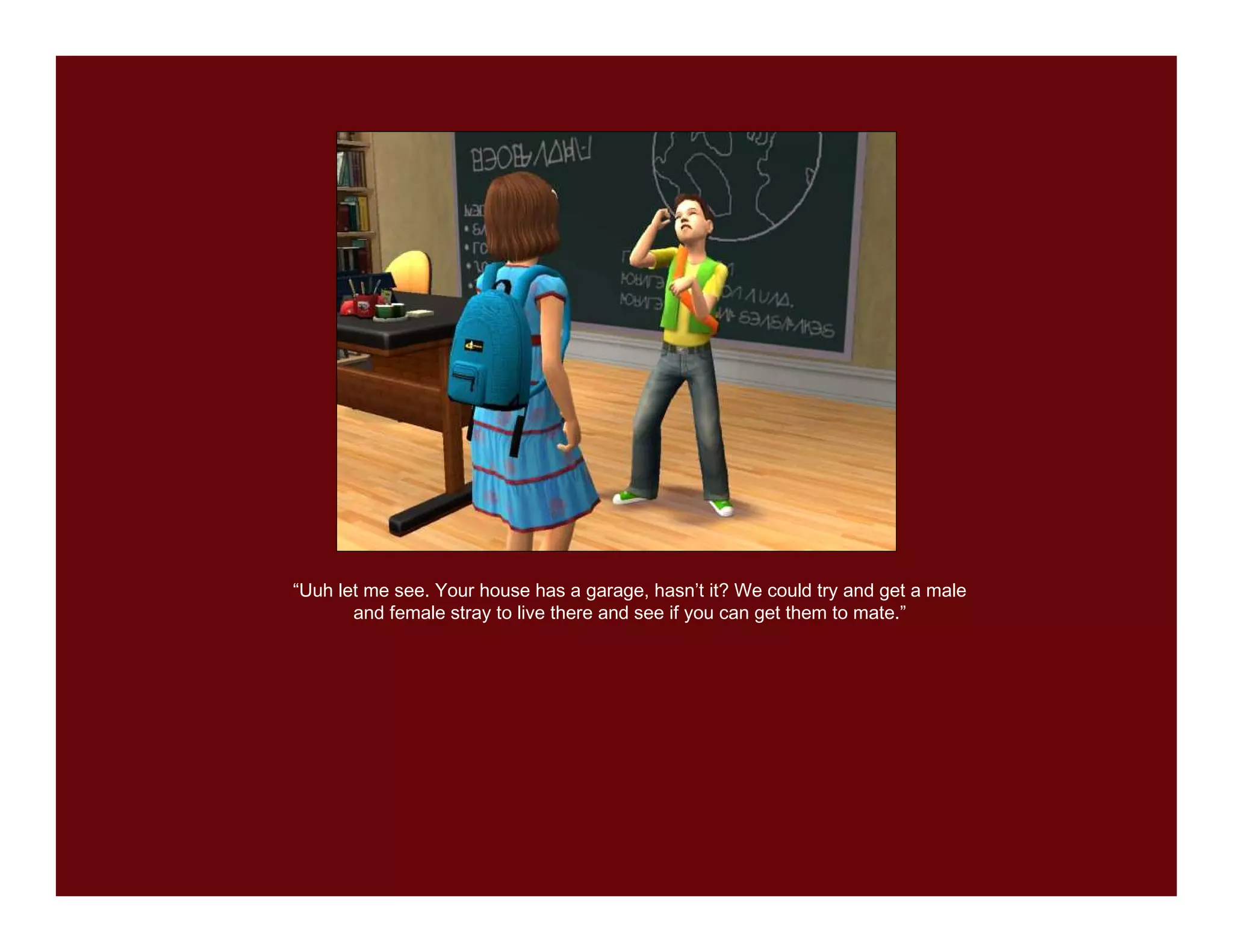 “Uuh let me see. Your house has a garage, hasn’t it? We could try and get a male
       and female stray to live there and see if you can get them to mate.”
 