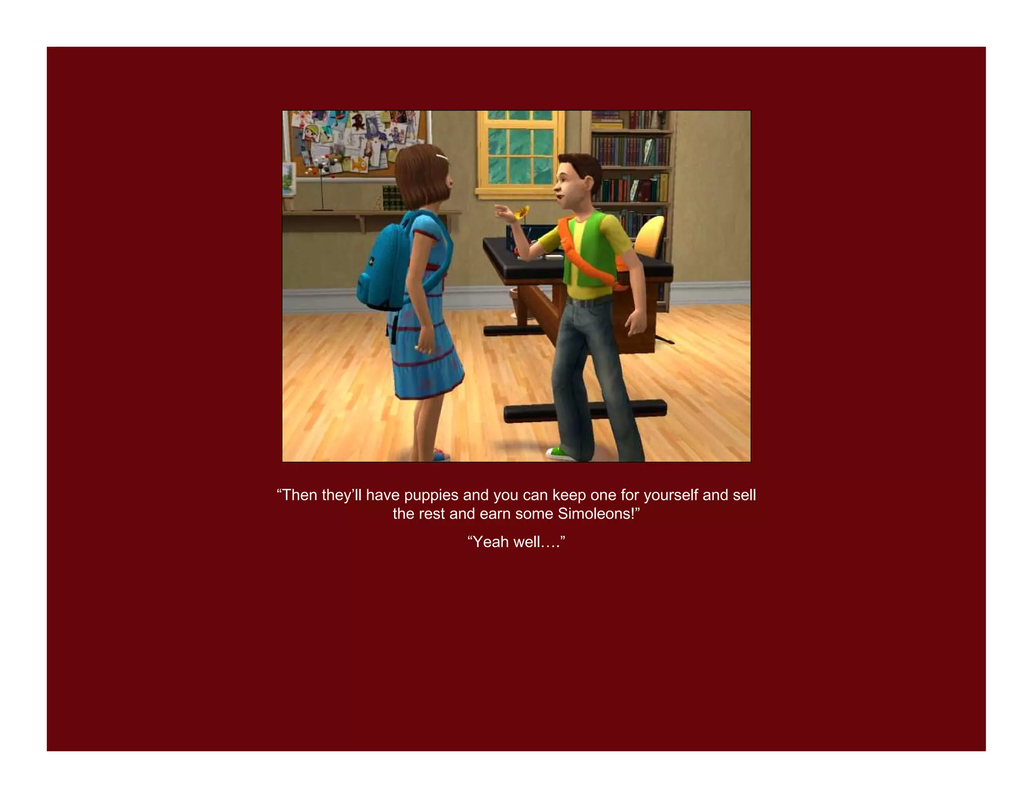 “Then they’ll have puppies and you can keep one for yourself and sell
                 the rest and earn some Simoleons!”
                           “Yeah well….”
 