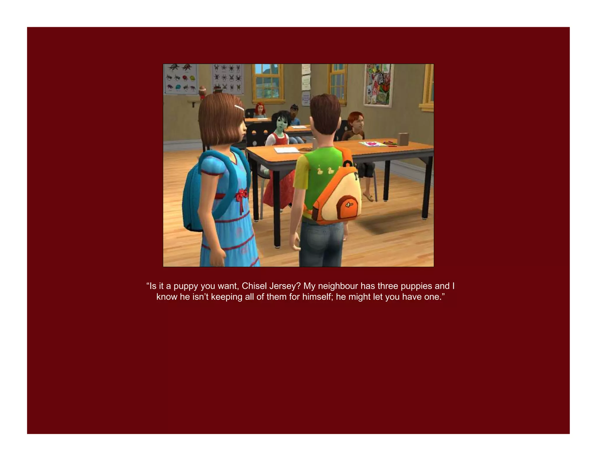 “Is it a puppy you want, Chisel Jersey? My neighbour has three puppies and I
   know he isn’t keeping all of them for himself; he might let you have one.”
 