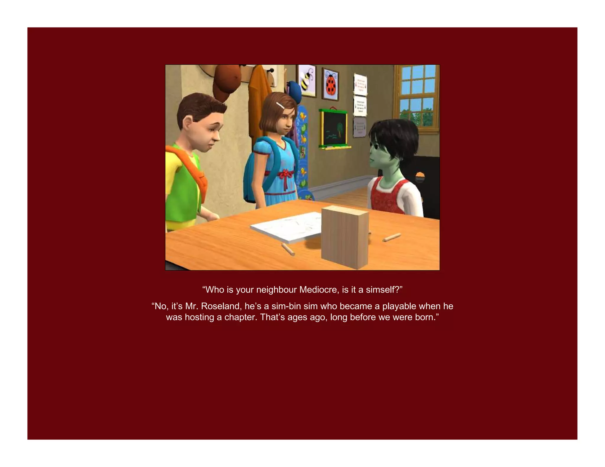 “Who is your neighbour Mediocre, is it a simself?”
“No, it’s Mr. Roseland, he’s a sim-bin sim who became a playable when he
   was hosting a chapter. That’s ages ago, long before we were born.”
 