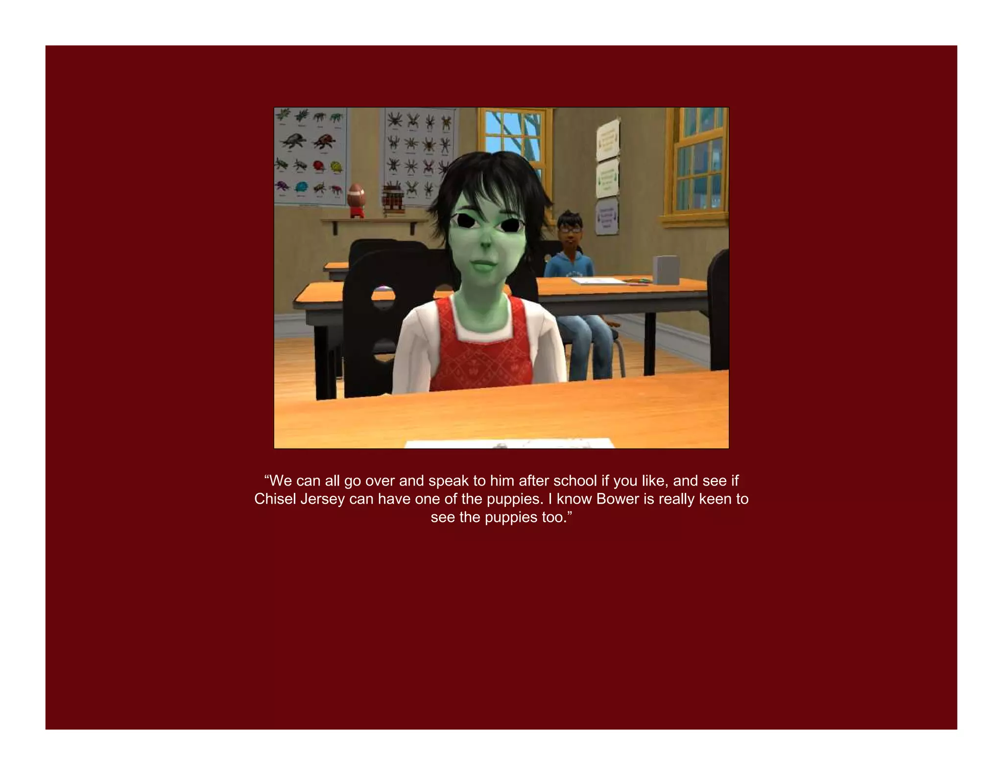 “We can all go over and speak to him after school if you like, and see if
Chisel Jersey can have one of the puppies. I know Bower is really keen to
                         see the puppies too.”
 