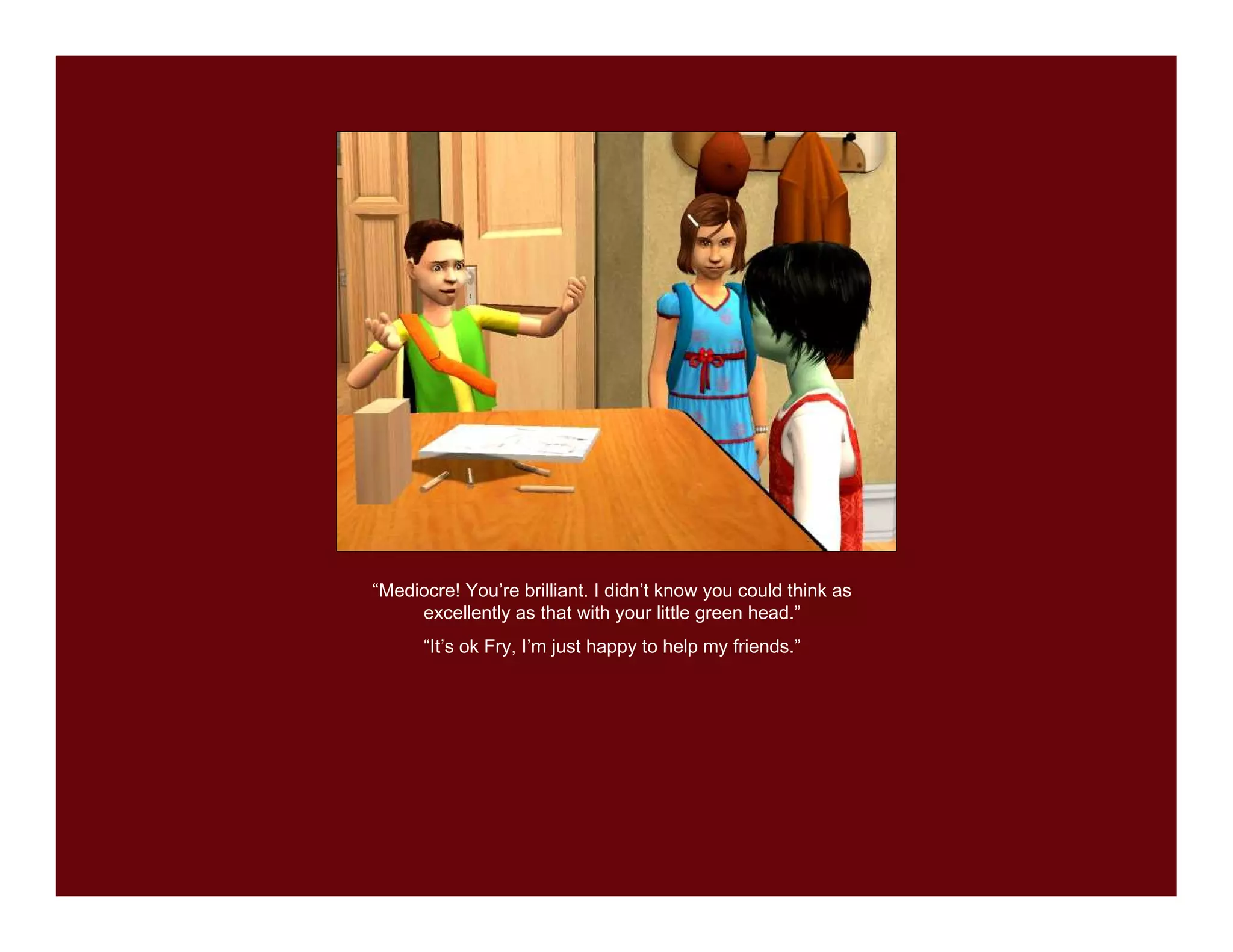 “Mediocre! You’re brilliant. I didn’t know you could think as
     excellently as that with your little green head.”
      “It’s ok Fry, I’m just happy to help my friends.”
 