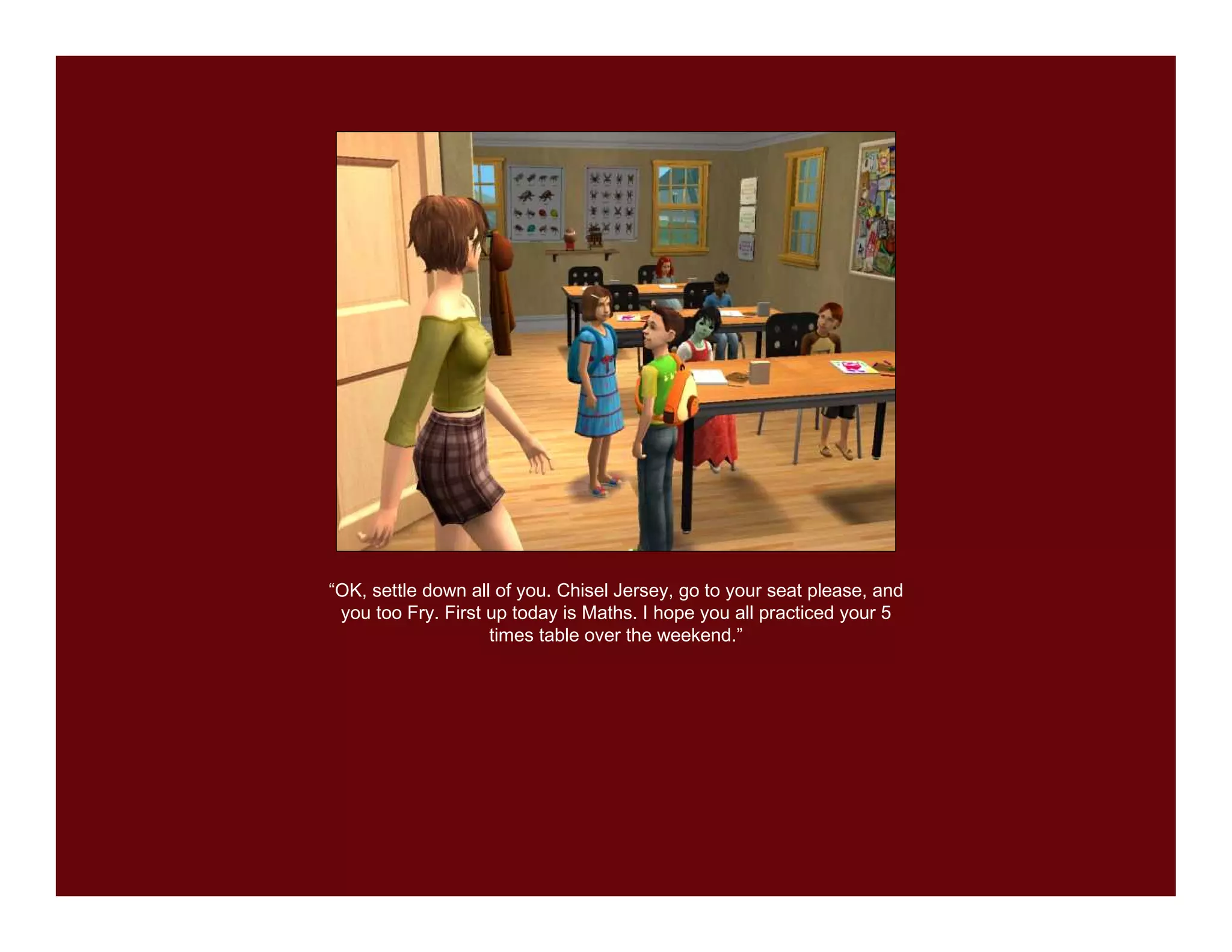 “OK, settle down all of you. Chisel Jersey, go to your seat please, and
 you too Fry. First up today is Maths. I hope you all practiced your 5
                    times table over the weekend.”
 
