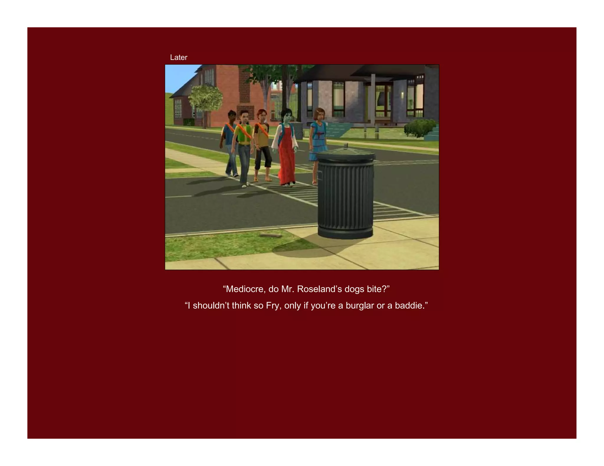 Later




              “Mediocre, do Mr. Roseland’s dogs bite?”
    “I shouldn’t think so Fry, only if you’re a burglar or a baddie.”
 