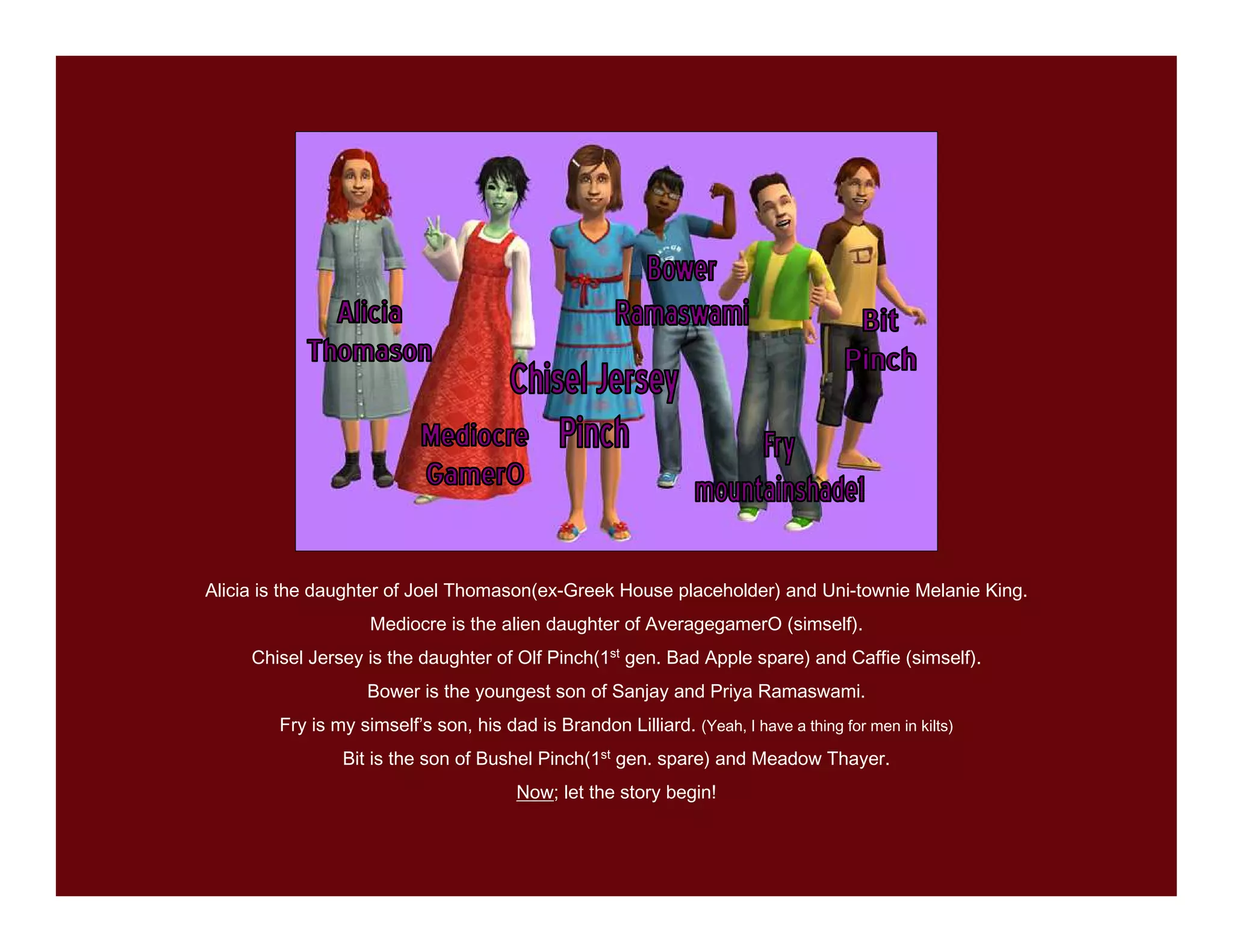 Alicia is the daughter of Joel Thomason(ex-Greek House placeholder) and Uni-townie Melanie King.
                    Mediocre is the alien daughter of AveragegamerO (simself).
     Chisel Jersey is the daughter of Olf Pinch(1st gen. Bad Apple spare) and Caffie (simself).
                    Bower is the youngest son of Sanjay and Priya Ramaswami.
        Fry is my simself’s son, his dad is Brandon Lilliard. (Yeah, I have a thing for men in kilts)
                Bit is the son of Bushel Pinch(1st gen. spare) and Meadow Thayer.
                                        Now; let the story begin!
 