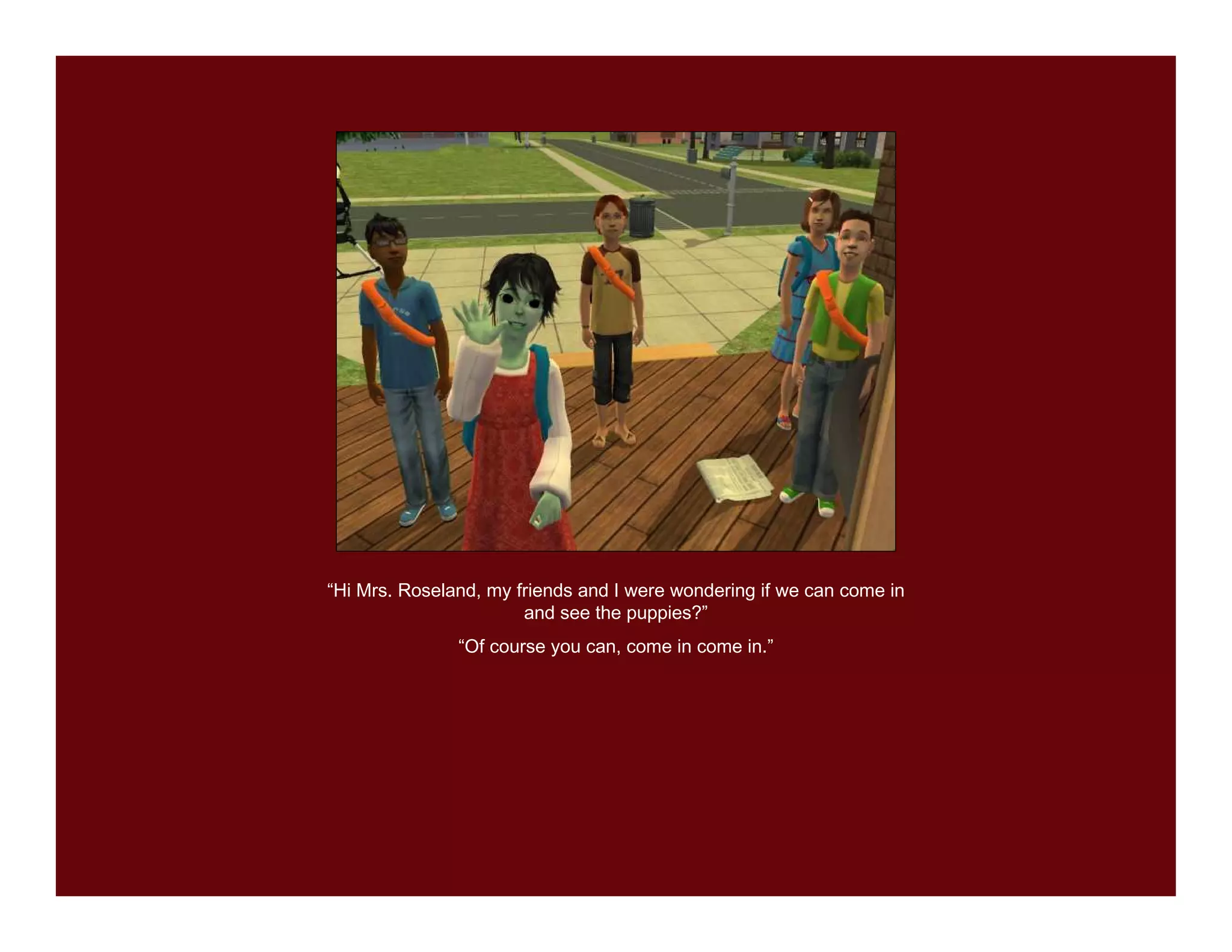 “Hi Mrs. Roseland, my friends and I were wondering if we can come in
                       and see the puppies?”
               “Of course you can, come in come in.”
 