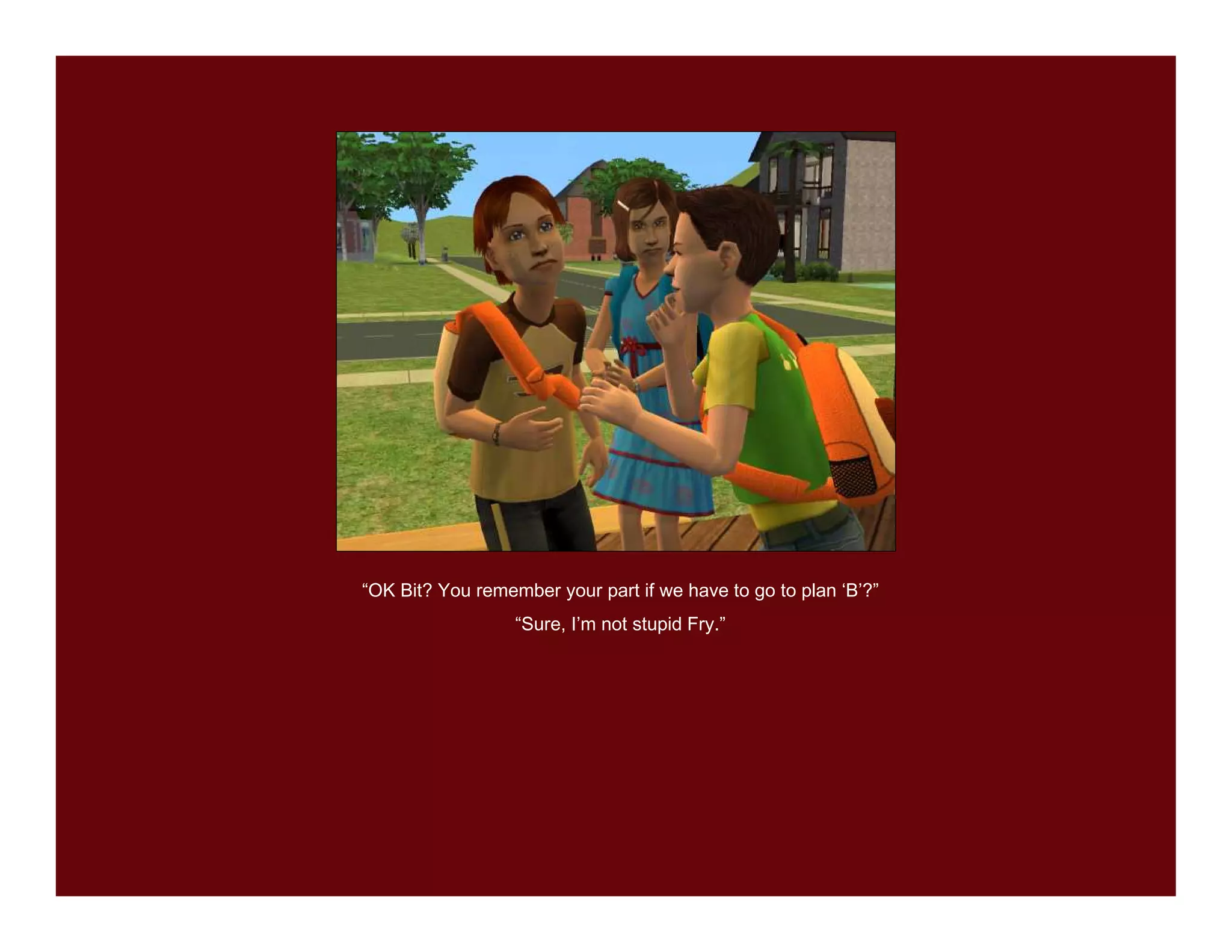 “OK Bit? You remember your part if we have to go to plan ‘B’?”
                  “Sure, I’m not stupid Fry.”
 