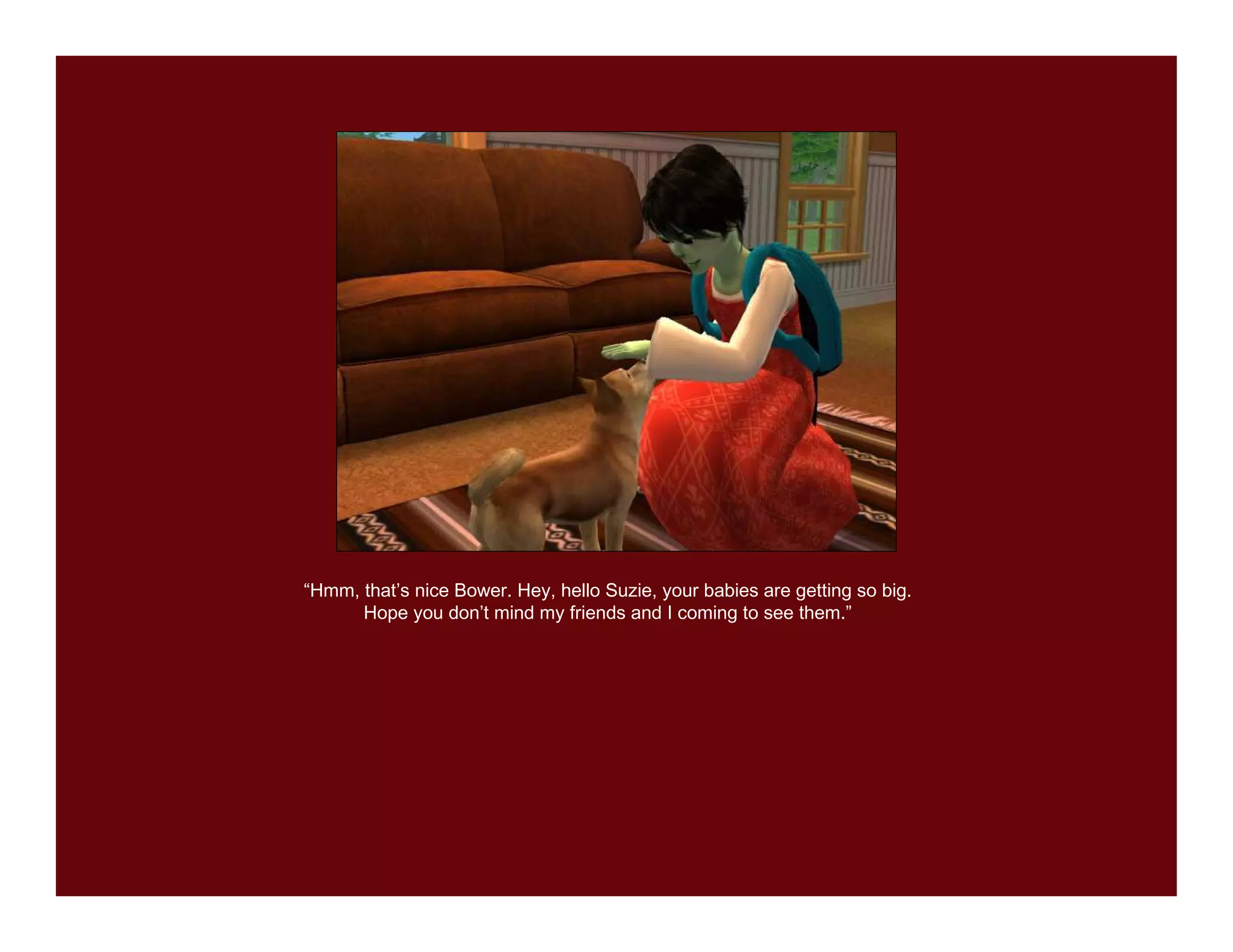 “Hmm, that’s nice Bower. Hey, hello Suzie, your babies are getting so big.
      Hope you don’t mind my friends and I coming to see them.”
 