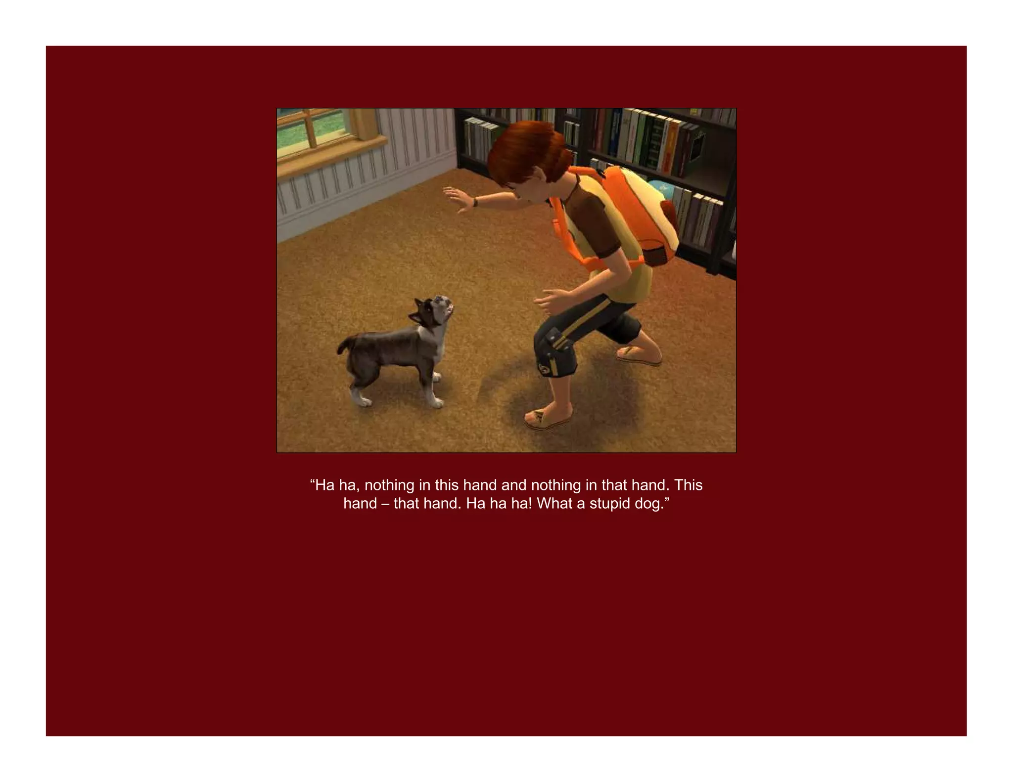 “Ha ha, nothing in this hand and nothing in that hand. This
     hand – that hand. Ha ha ha! What a stupid dog.”
 