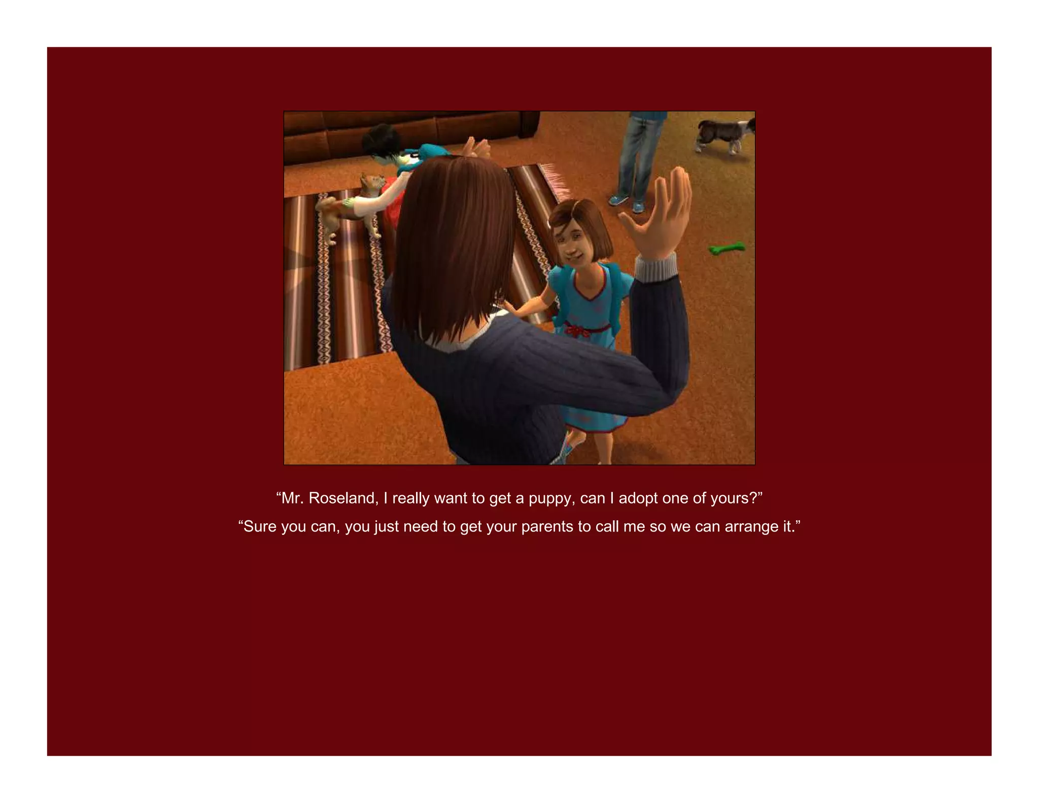 “Mr. Roseland, I really want to get a puppy, can I adopt one of yours?”
“Sure you can, you just need to get your parents to call me so we can arrange it.”
 