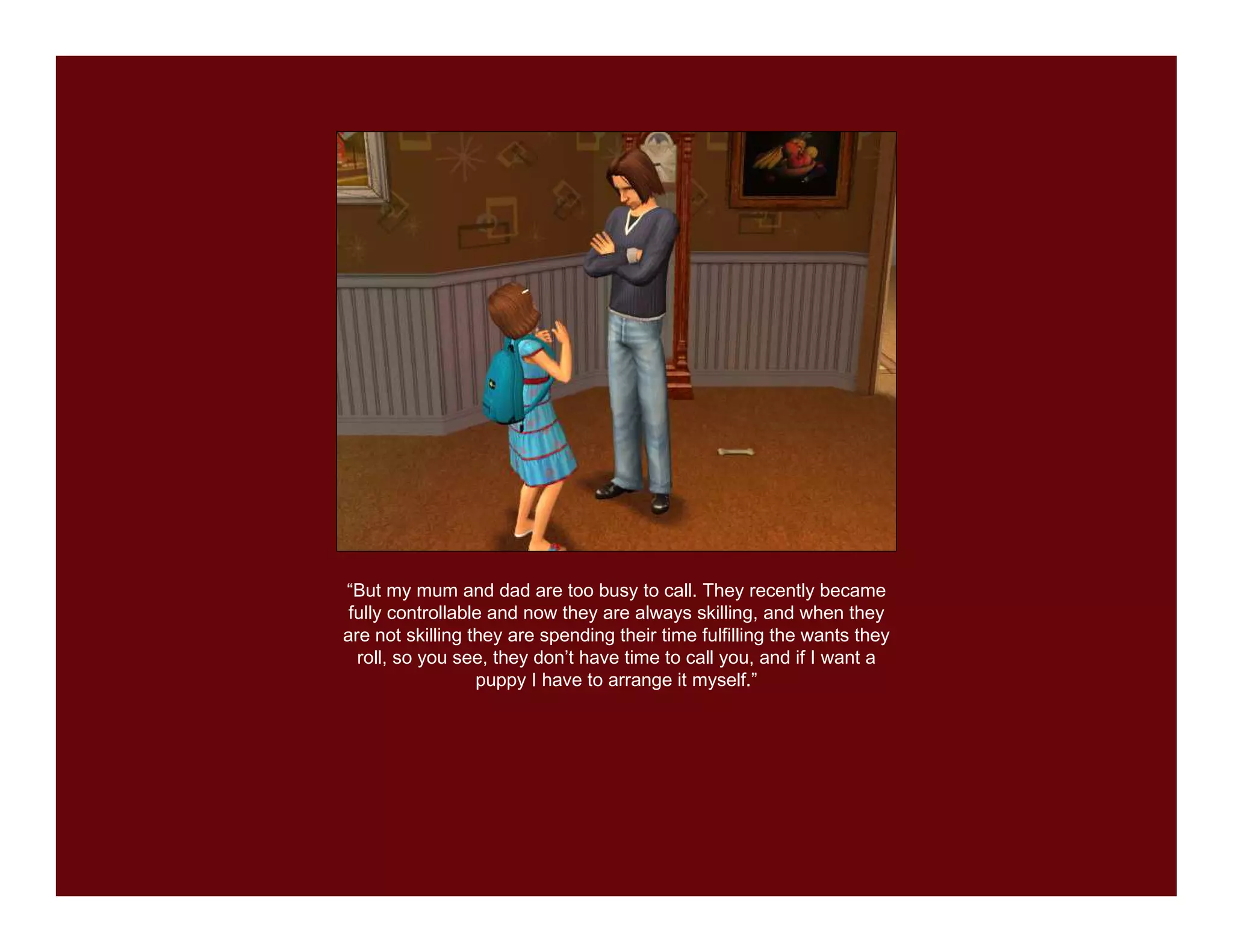 “But my mum and dad are too busy to call. They recently became
 fully controllable and now they are always skilling, and when they
are not skilling they are spending their time fulfilling the wants they
  roll, so you see, they don’t have time to call you, and if I want a
                  puppy I have to arrange it myself.”
 