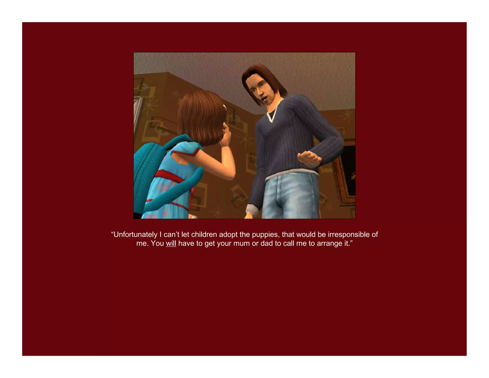 “Unfortunately I can’t let children adopt the puppies, that would be irresponsible of
        me. You will have to get your mum or dad to call me to arrange it.”
 