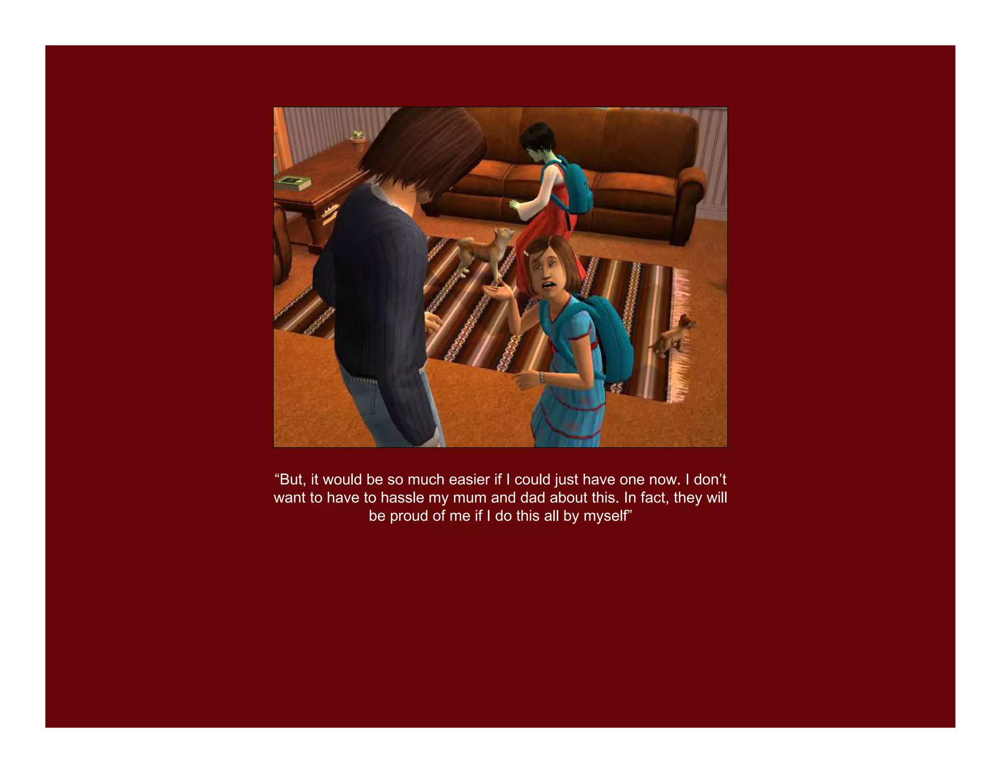 “But, it would be so much easier if I could just have one now. I don’t
want to have to hassle my mum and dad about this. In fact, they will
               be proud of me if I do this all by myself”
 