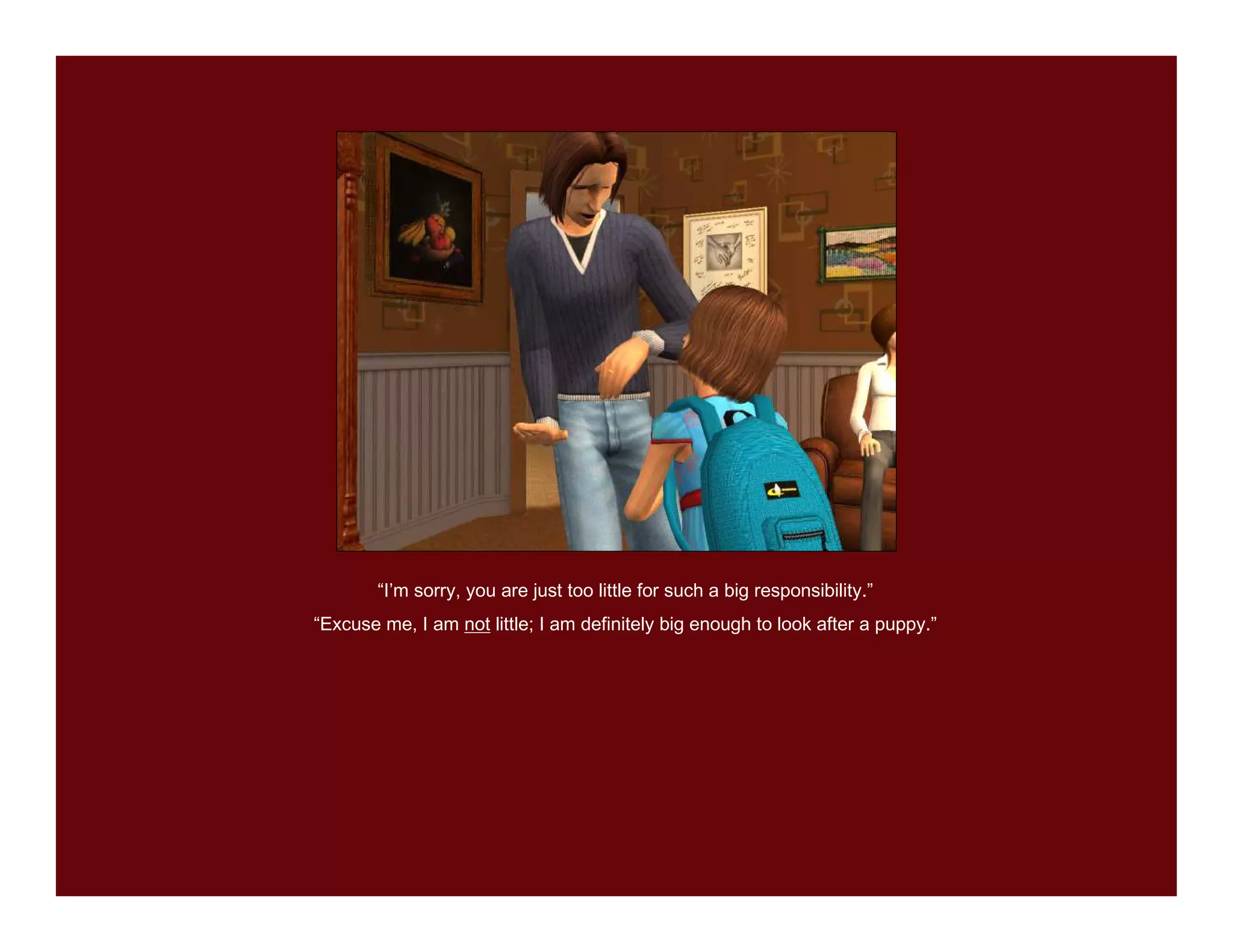 “I’m sorry, you are just too little for such a big responsibility.”
“Excuse me, I am not little; I am definitely big enough to look after a puppy.”
 