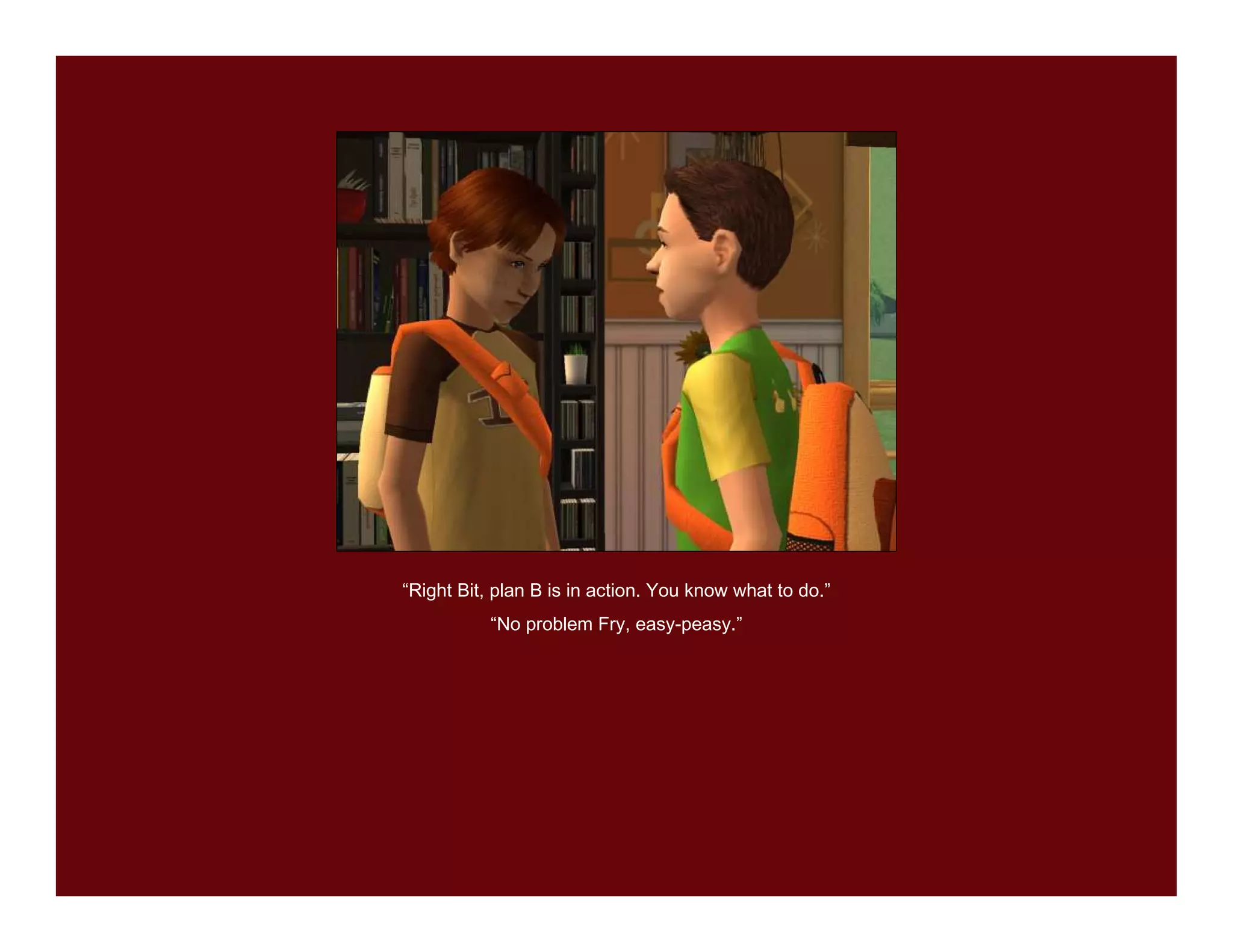 “Right Bit, plan B is in action. You know what to do.”
           “No problem Fry, easy-peasy.”
 