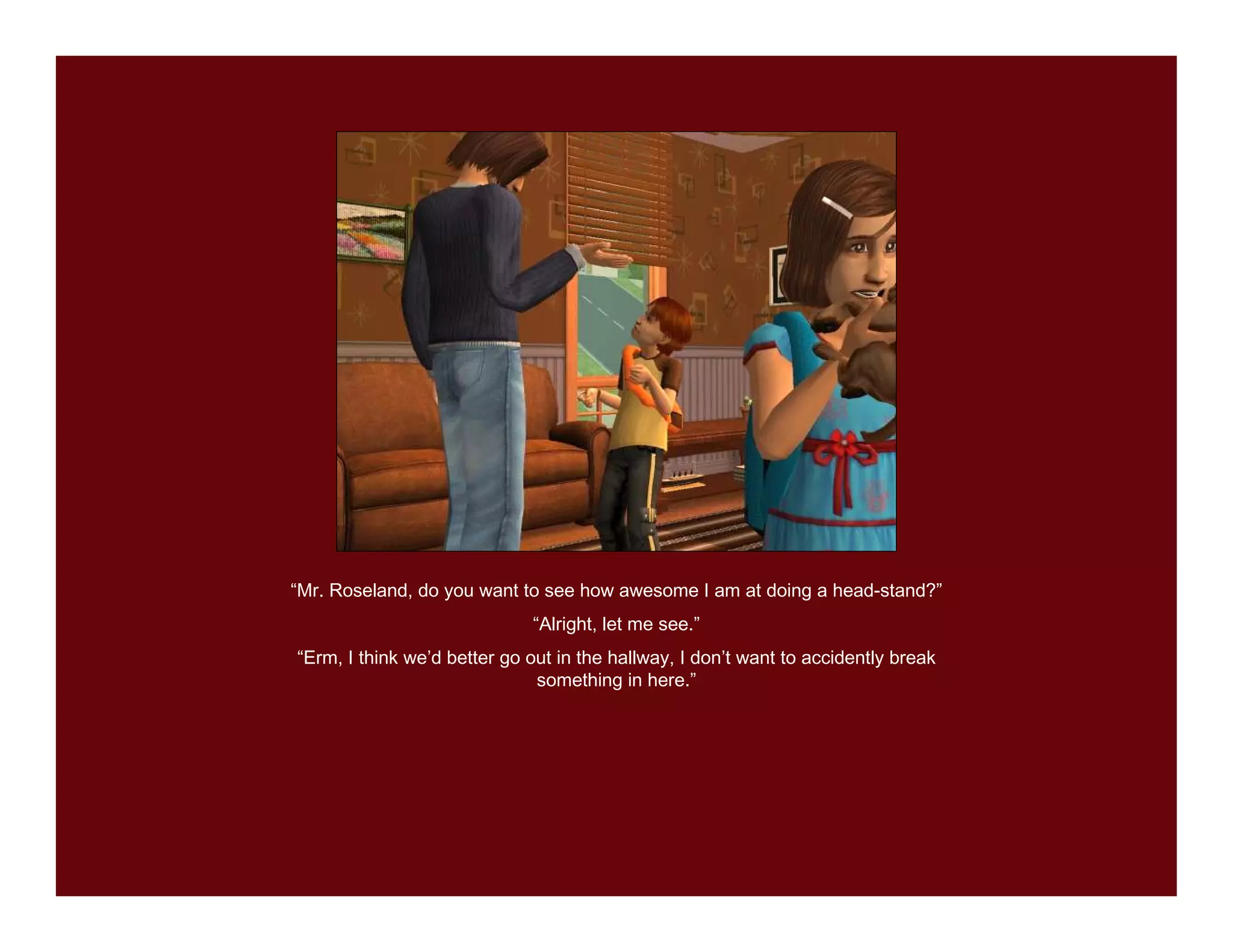 “Mr. Roseland, do you want to see how awesome I am at doing a head-stand?”
                             “Alright, let me see.”
“Erm, I think we’d better go out in the hallway, I don’t want to accidently break
                              something in here.”
 