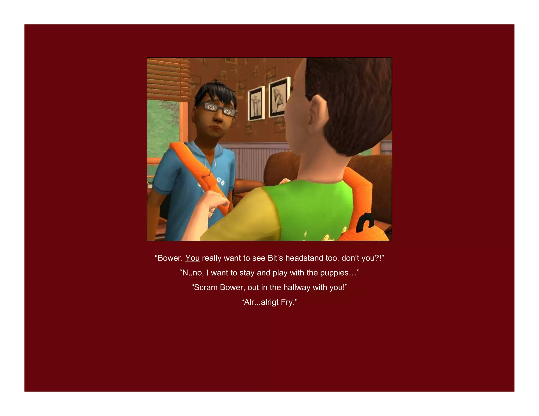 “Bower. You really want to see Bit’s headstand too, don’t you?!”
      “N..no, I want to stay and play with the puppies…”
          “Scram Bower, out in the hallway with you!”
                        “Alr...alrigt Fry.”
 