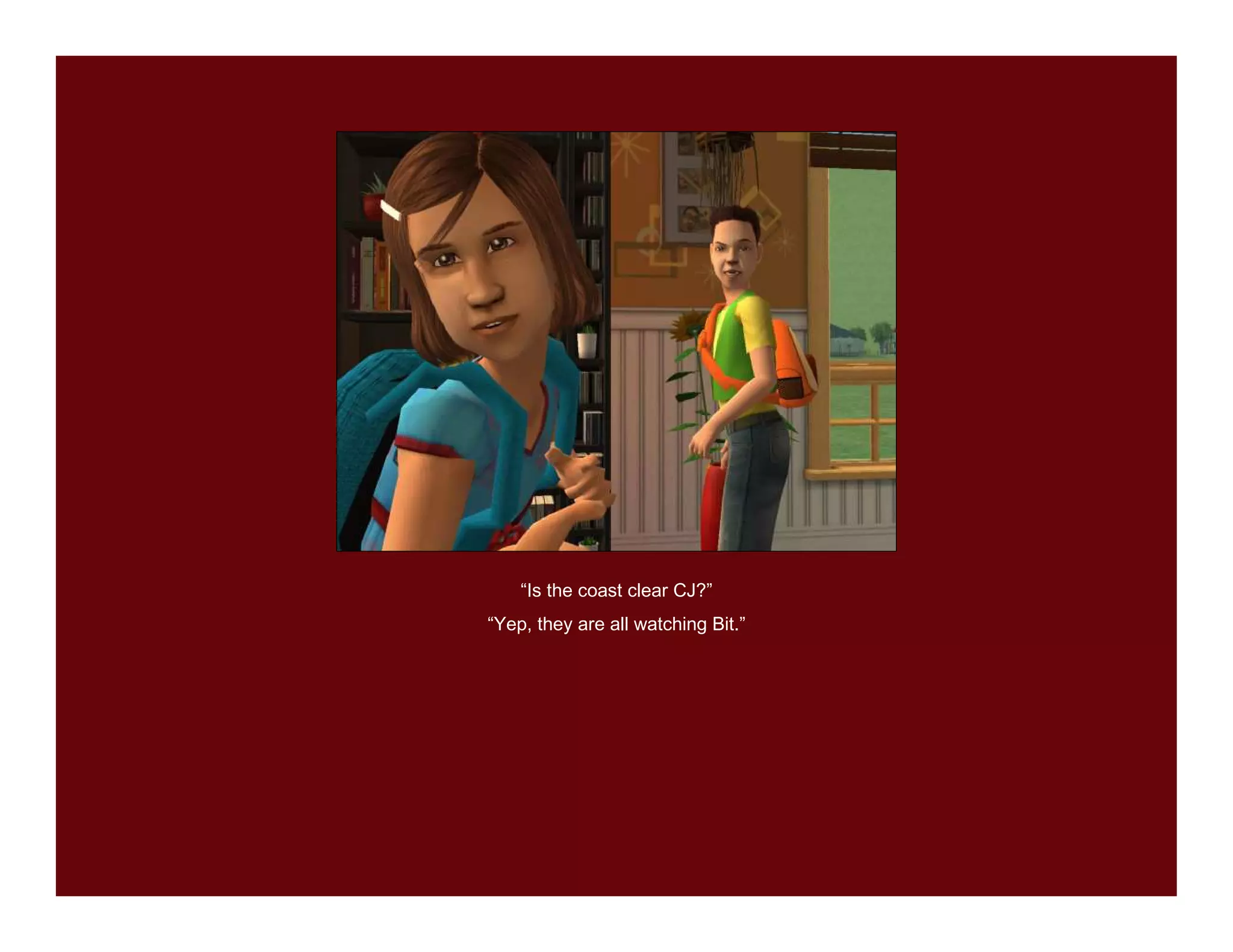 “Is the coast clear CJ?”
“Yep, they are all watching Bit.”
 