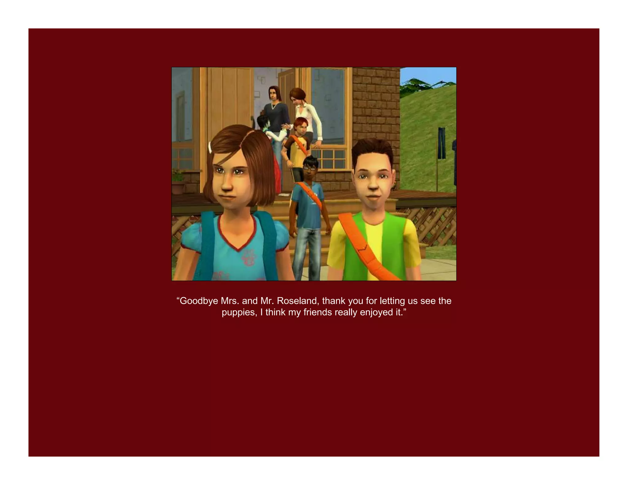 “Goodbye Mrs. and Mr. Roseland, thank you for letting us see the
         puppies, I think my friends really enjoyed it.”
 