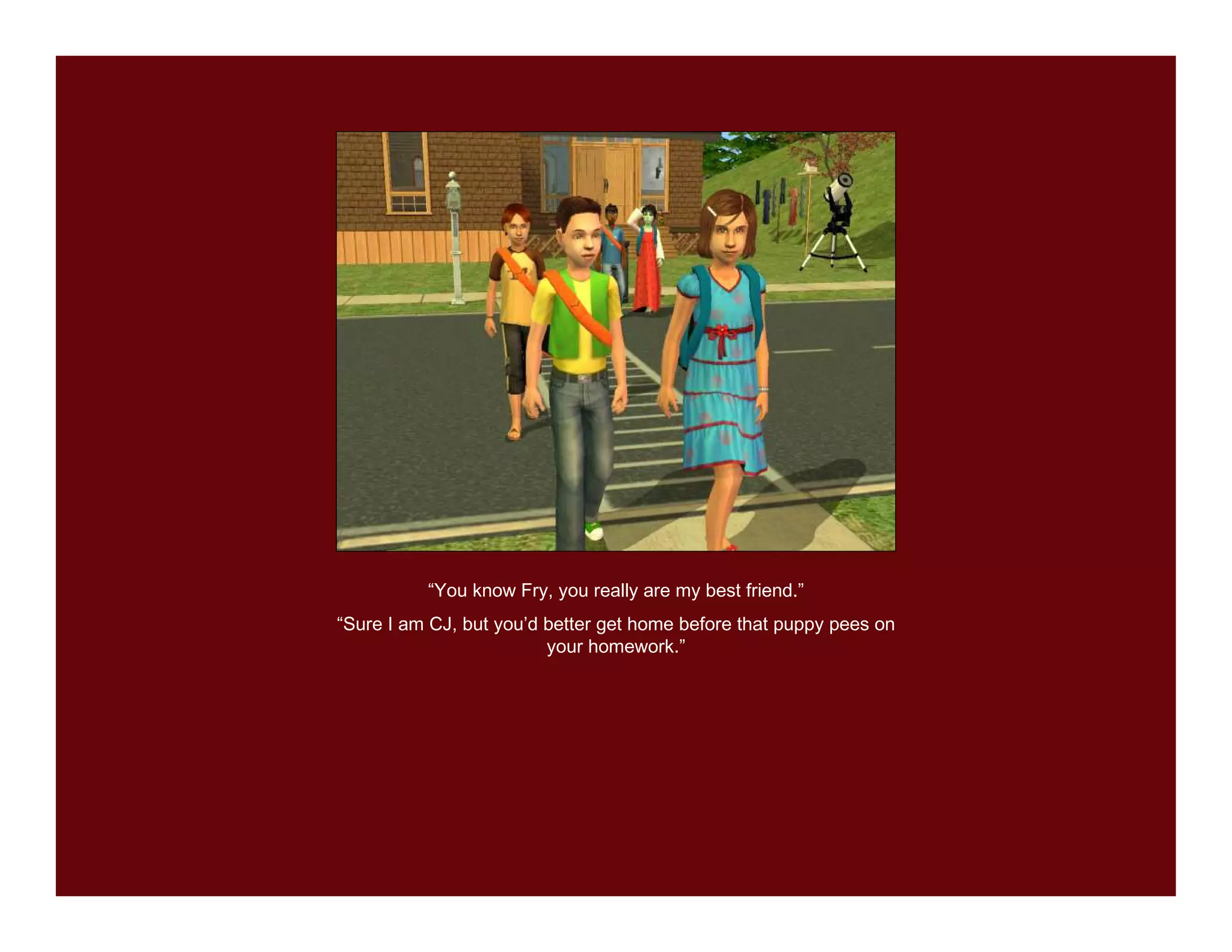 “You know Fry, you really are my best friend.”
“Sure I am CJ, but you’d better get home before that puppy pees on
                         your homework.”
 