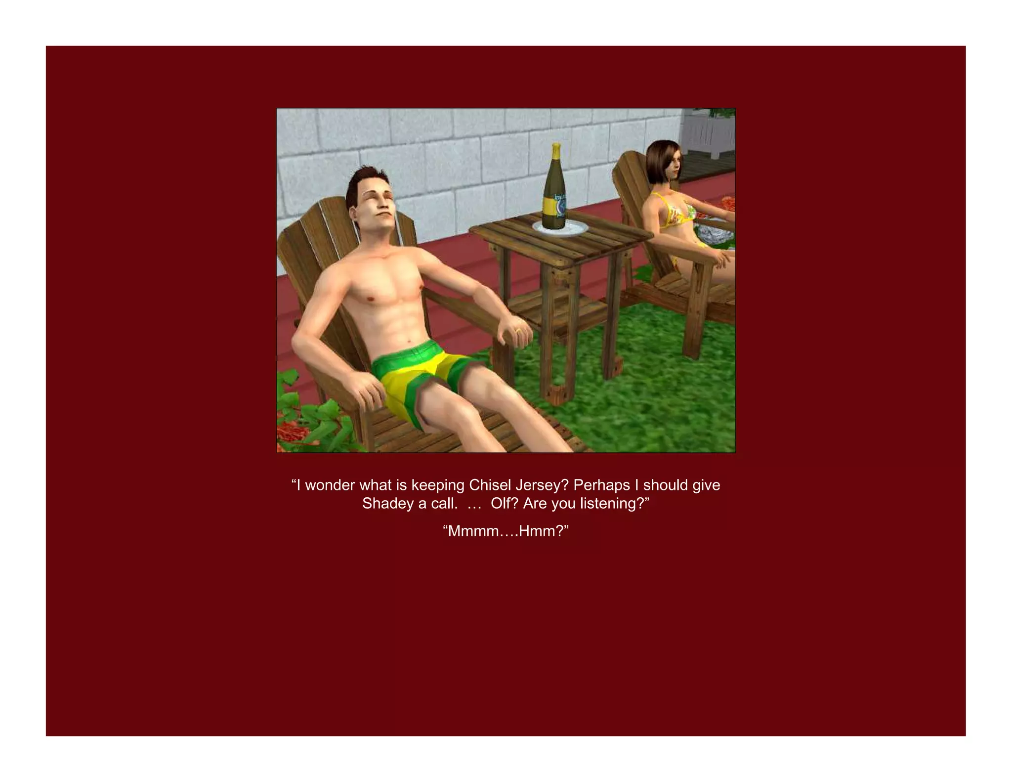 “I wonder what is keeping Chisel Jersey? Perhaps I should give
          Shadey a call. … Olf? Are you listening?”
                     “Mmmm….Hmm?”
 